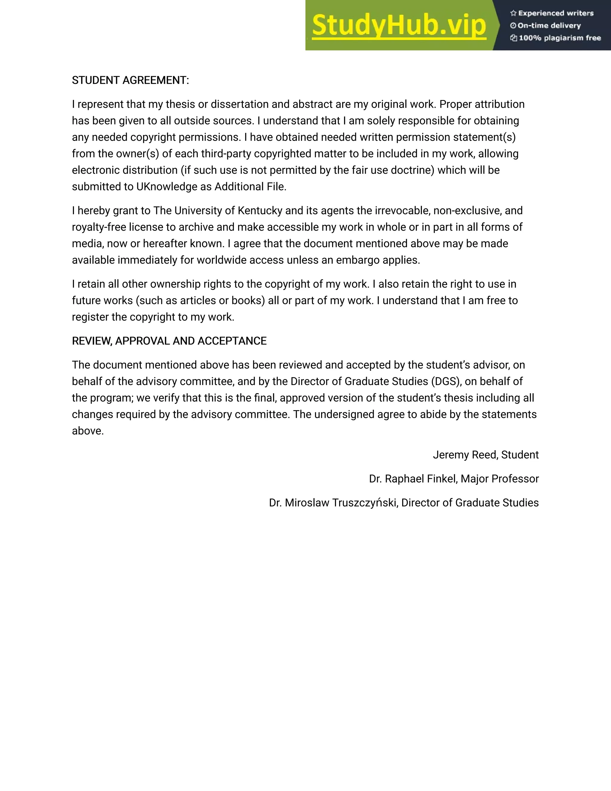STUDENT AGREEMENT:
STUDENT AGREEMENT:
I represent that my thesis or dissertation and abstract are my original work. Proper attribution
has been given to all outside sources. I understand that I am solely responsible for obtaining
any needed copyright permissions. I have obtained needed written permission statement(s)
from the owner(s) of each third-party copyrighted matter to be included in my work, allowing
electronic distribution (if such use is not permitted by the fair use doctrine) which will be
submitted to UKnowledge as Additional File.
I hereby grant to The University of Kentucky and its agents the irrevocable, non-exclusive, and
royalty-free license to archive and make accessible my work in whole or in part in all forms of
media, now or hereafter known. I agree that the document mentioned above may be made
available immediately for worldwide access unless an embargo applies.
I retain all other ownership rights to the copyright of my work. I also retain the right to use in
future works (such as articles or books) all or part of my work. I understand that I am free to
register the copyright to my work.
REVIEW, APPROVAL AND ACCEPTANCE
REVIEW, APPROVAL AND ACCEPTANCE
The document mentioned above has been reviewed and accepted by the student’s advisor, on
behalf of the advisory committee, and by the Director of Graduate Studies (DGS), on behalf of
the program; we verify that this is the final, approved version of the student’s thesis including all
changes required by the advisory committee. The undersigned agree to abide by the statements
above.
Jeremy Reed, Student
Dr. Raphael Finkel, Major Professor
Dr. Miroslaw Truszczyński, Director of Graduate Studies
 