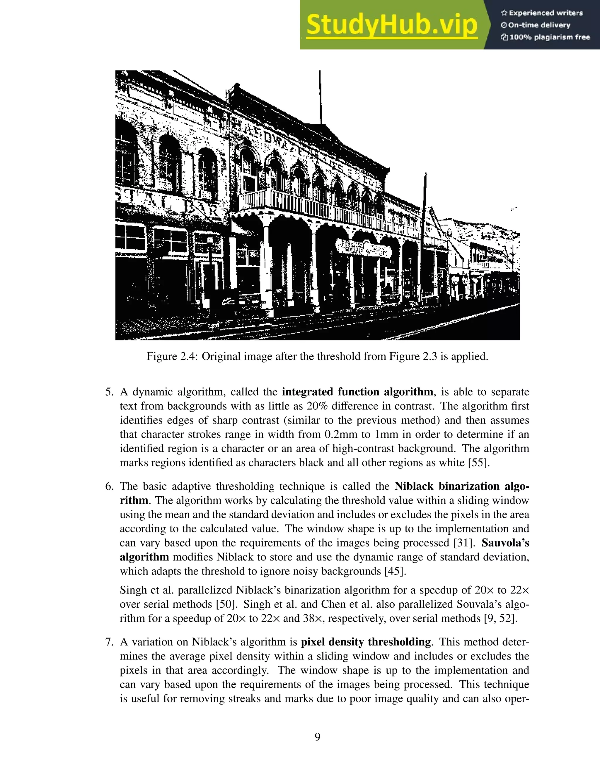 Figure 2.4: Original image after the threshold from Figure 2.3 is applied.
5. A dynamic algorithm, called the integrated function algorithm, is able to separate
text from backgrounds with as little as 20% difference in contrast. The algorithm first
identifies edges of sharp contrast (similar to the previous method) and then assumes
that character strokes range in width from 0.2mm to 1mm in order to determine if an
identified region is a character or an area of high-contrast background. The algorithm
marks regions identified as characters black and all other regions as white [55].
6. The basic adaptive thresholding technique is called the Niblack binarization algo-
rithm. The algorithm works by calculating the threshold value within a sliding window
using the mean and the standard deviation and includes or excludes the pixels in the area
according to the calculated value. The window shape is up to the implementation and
can vary based upon the requirements of the images being processed [31]. Sauvola’s
algorithm modifies Niblack to store and use the dynamic range of standard deviation,
which adapts the threshold to ignore noisy backgrounds [45].
Singh et al. parallelized Niblack’s binarization algorithm for a speedup of 20× to 22×
over serial methods [50]. Singh et al. and Chen et al. also parallelized Souvala’s algo-
rithm for a speedup of 20× to 22× and 38×, respectively, over serial methods [9, 52].
7. A variation on Niblack’s algorithm is pixel density thresholding. This method deter-
mines the average pixel density within a sliding window and includes or excludes the
pixels in that area accordingly. The window shape is up to the implementation and
can vary based upon the requirements of the images being processed. This technique
is useful for removing streaks and marks due to poor image quality and can also oper-
9
 