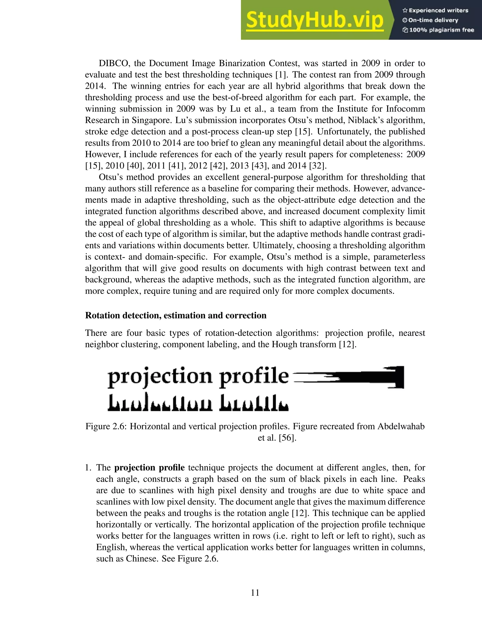 DIBCO, the Document Image Binarization Contest, was started in 2009 in order to
evaluate and test the best thresholding techniques [1]. The contest ran from 2009 through
2014. The winning entries for each year are all hybrid algorithms that break down the
thresholding process and use the best-of-breed algorithm for each part. For example, the
winning submission in 2009 was by Lu et al., a team from the Institute for Infocomm
Research in Singapore. Lu’s submission incorporates Otsu’s method, Niblack’s algorithm,
stroke edge detection and a post-process clean-up step [15]. Unfortunately, the published
results from 2010 to 2014 are too brief to glean any meaningful detail about the algorithms.
However, I include references for each of the yearly result papers for completeness: 2009
[15], 2010 [40], 2011 [41], 2012 [42], 2013 [43], and 2014 [32].
Otsu’s method provides an excellent general-purpose algorithm for thresholding that
many authors still reference as a baseline for comparing their methods. However, advance-
ments made in adaptive thresholding, such as the object-attribute edge detection and the
integrated function algorithms described above, and increased document complexity limit
the appeal of global thresholding as a whole. This shift to adaptive algorithms is because
the cost of each type of algorithm is similar, but the adaptive methods handle contrast gradi-
ents and variations within documents better. Ultimately, choosing a thresholding algorithm
is context- and domain-specific. For example, Otsu’s method is a simple, parameterless
algorithm that will give good results on documents with high contrast between text and
background, whereas the adaptive methods, such as the integrated function algorithm, are
more complex, require tuning and are required only for more complex documents.
Rotation detection, estimation and correction
There are four basic types of rotation-detection algorithms: projection profile, nearest
neighbor clustering, component labeling, and the Hough transform [12].
Figure 2.6: Horizontal and vertical projection profiles. Figure recreated from Abdelwahab
et al. [56].
1. The projection profile technique projects the document at different angles, then, for
each angle, constructs a graph based on the sum of black pixels in each line. Peaks
are due to scanlines with high pixel density and troughs are due to white space and
scanlines with low pixel density. The document angle that gives the maximum difference
between the peaks and troughs is the rotation angle [12]. This technique can be applied
horizontally or vertically. The horizontal application of the projection profile technique
works better for the languages written in rows (i.e. right to left or left to right), such as
English, whereas the vertical application works better for languages written in columns,
such as Chinese. See Figure 2.6.
11
 