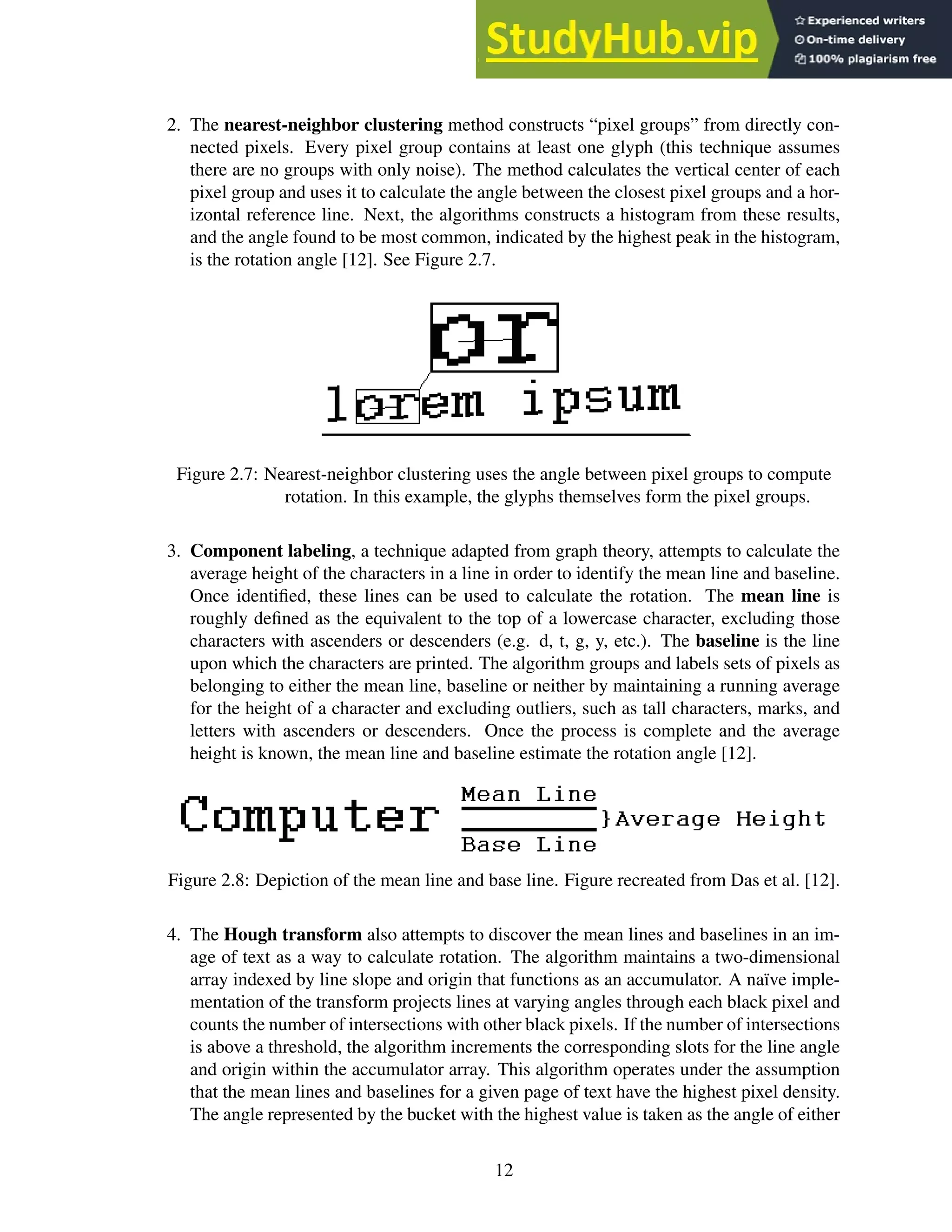 2. The nearest-neighbor clustering method constructs “pixel groups” from directly con-
nected pixels. Every pixel group contains at least one glyph (this technique assumes
there are no groups with only noise). The method calculates the vertical center of each
pixel group and uses it to calculate the angle between the closest pixel groups and a hor-
izontal reference line. Next, the algorithms constructs a histogram from these results,
and the angle found to be most common, indicated by the highest peak in the histogram,
is the rotation angle [12]. See Figure 2.7.
Figure 2.7: Nearest-neighbor clustering uses the angle between pixel groups to compute
rotation. In this example, the glyphs themselves form the pixel groups.
3. Component labeling, a technique adapted from graph theory, attempts to calculate the
average height of the characters in a line in order to identify the mean line and baseline.
Once identified, these lines can be used to calculate the rotation. The mean line is
roughly defined as the equivalent to the top of a lowercase character, excluding those
characters with ascenders or descenders (e.g. d, t, g, y, etc.). The baseline is the line
upon which the characters are printed. The algorithm groups and labels sets of pixels as
belonging to either the mean line, baseline or neither by maintaining a running average
for the height of a character and excluding outliers, such as tall characters, marks, and
letters with ascenders or descenders. Once the process is complete and the average
height is known, the mean line and baseline estimate the rotation angle [12].
Figure 2.8: Depiction of the mean line and base line. Figure recreated from Das et al. [12].
4. The Hough transform also attempts to discover the mean lines and baselines in an im-
age of text as a way to calculate rotation. The algorithm maintains a two-dimensional
array indexed by line slope and origin that functions as an accumulator. A naïve imple-
mentation of the transform projects lines at varying angles through each black pixel and
counts the number of intersections with other black pixels. If the number of intersections
is above a threshold, the algorithm increments the corresponding slots for the line angle
and origin within the accumulator array. This algorithm operates under the assumption
that the mean lines and baselines for a given page of text have the highest pixel density.
The angle represented by the bucket with the highest value is taken as the angle of either
12
 