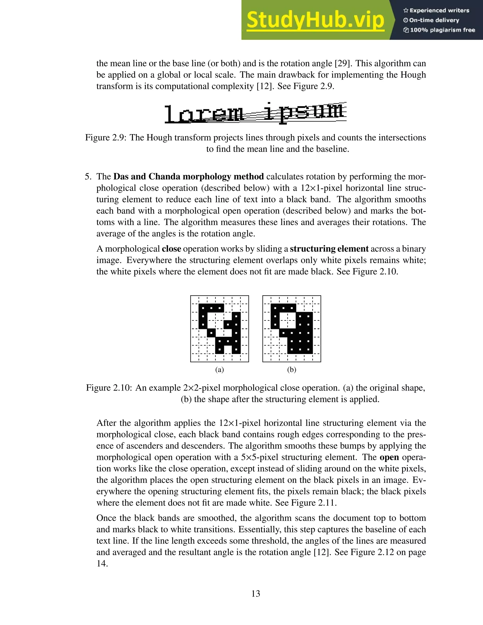 the mean line or the base line (or both) and is the rotation angle [29]. This algorithm can
be applied on a global or local scale. The main drawback for implementing the Hough
transform is its computational complexity [12]. See Figure 2.9.
Figure 2.9: The Hough transform projects lines through pixels and counts the intersections
to find the mean line and the baseline.
5. The Das and Chanda morphology method calculates rotation by performing the mor-
phological close operation (described below) with a 12×1-pixel horizontal line struc-
turing element to reduce each line of text into a black band. The algorithm smooths
each band with a morphological open operation (described below) and marks the bot-
toms with a line. The algorithm measures these lines and averages their rotations. The
average of the angles is the rotation angle.
A morphological close operation works by sliding a structuring element across a binary
image. Everywhere the structuring element overlaps only white pixels remains white;
the white pixels where the element does not fit are made black. See Figure 2.10.
(a) (b)
Figure 2.10: An example 2×2-pixel morphological close operation. (a) the original shape,
(b) the shape after the structuring element is applied.
After the algorithm applies the 12×1-pixel horizontal line structuring element via the
morphological close, each black band contains rough edges corresponding to the pres-
ence of ascenders and descenders. The algorithm smooths these bumps by applying the
morphological open operation with a 5×5-pixel structuring element. The open opera-
tion works like the close operation, except instead of sliding around on the white pixels,
the algorithm places the open structuring element on the black pixels in an image. Ev-
erywhere the opening structuring element fits, the pixels remain black; the black pixels
where the element does not fit are made white. See Figure 2.11.
Once the black bands are smoothed, the algorithm scans the document top to bottom
and marks black to white transitions. Essentially, this step captures the baseline of each
text line. If the line length exceeds some threshold, the angles of the lines are measured
and averaged and the resultant angle is the rotation angle [12]. See Figure 2.12 on page
14.
13
 