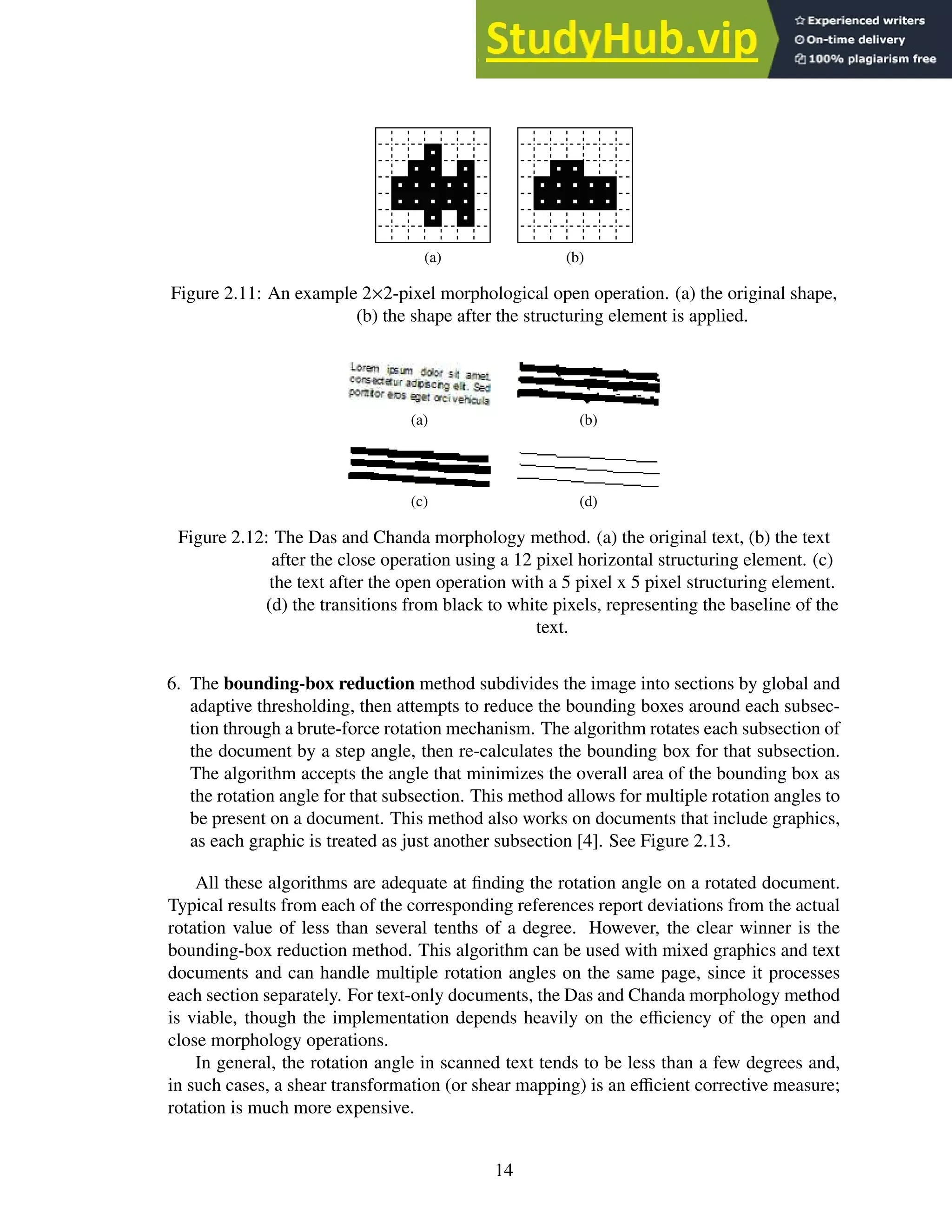 (a) (b)
Figure 2.11: An example 2×2-pixel morphological open operation. (a) the original shape,
(b) the shape after the structuring element is applied.
(a) (b)
(c) (d)
Figure 2.12: The Das and Chanda morphology method. (a) the original text, (b) the text
after the close operation using a 12 pixel horizontal structuring element. (c)
the text after the open operation with a 5 pixel x 5 pixel structuring element.
(d) the transitions from black to white pixels, representing the baseline of the
text.
6. The bounding-box reduction method subdivides the image into sections by global and
adaptive thresholding, then attempts to reduce the bounding boxes around each subsec-
tion through a brute-force rotation mechanism. The algorithm rotates each subsection of
the document by a step angle, then re-calculates the bounding box for that subsection.
The algorithm accepts the angle that minimizes the overall area of the bounding box as
the rotation angle for that subsection. This method allows for multiple rotation angles to
be present on a document. This method also works on documents that include graphics,
as each graphic is treated as just another subsection [4]. See Figure 2.13.
All these algorithms are adequate at finding the rotation angle on a rotated document.
Typical results from each of the corresponding references report deviations from the actual
rotation value of less than several tenths of a degree. However, the clear winner is the
bounding-box reduction method. This algorithm can be used with mixed graphics and text
documents and can handle multiple rotation angles on the same page, since it processes
each section separately. For text-only documents, the Das and Chanda morphology method
is viable, though the implementation depends heavily on the efficiency of the open and
close morphology operations.
In general, the rotation angle in scanned text tends to be less than a few degrees and,
in such cases, a shear transformation (or shear mapping) is an efficient corrective measure;
rotation is much more expensive.
14
 