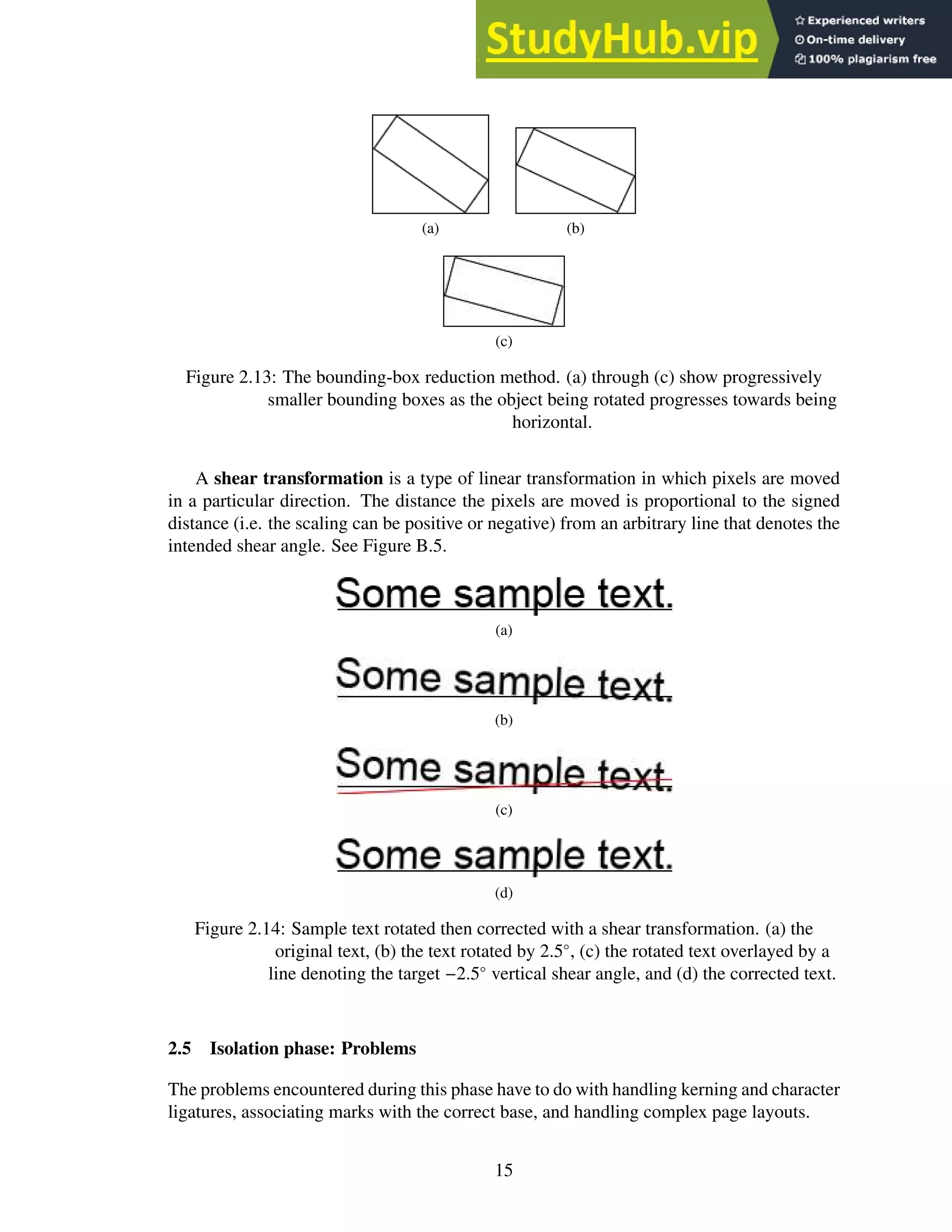 (a) (b)
(c)
Figure 2.13: The bounding-box reduction method. (a) through (c) show progressively
smaller bounding boxes as the object being rotated progresses towards being
horizontal.
A shear transformation is a type of linear transformation in which pixels are moved
in a particular direction. The distance the pixels are moved is proportional to the signed
distance (i.e. the scaling can be positive or negative) from an arbitrary line that denotes the
intended shear angle. See Figure B.5.
(a)
(b)
(c)
(d)
Figure 2.14: Sample text rotated then corrected with a shear transformation. (a) the
original text, (b) the text rotated by 2.5◦
, (c) the rotated text overlayed by a
line denoting the target −2.5◦
vertical shear angle, and (d) the corrected text.
2.5 Isolation phase: Problems
The problems encountered during this phase have to do with handling kerning and character
ligatures, associating marks with the correct base, and handling complex page layouts.
15
 