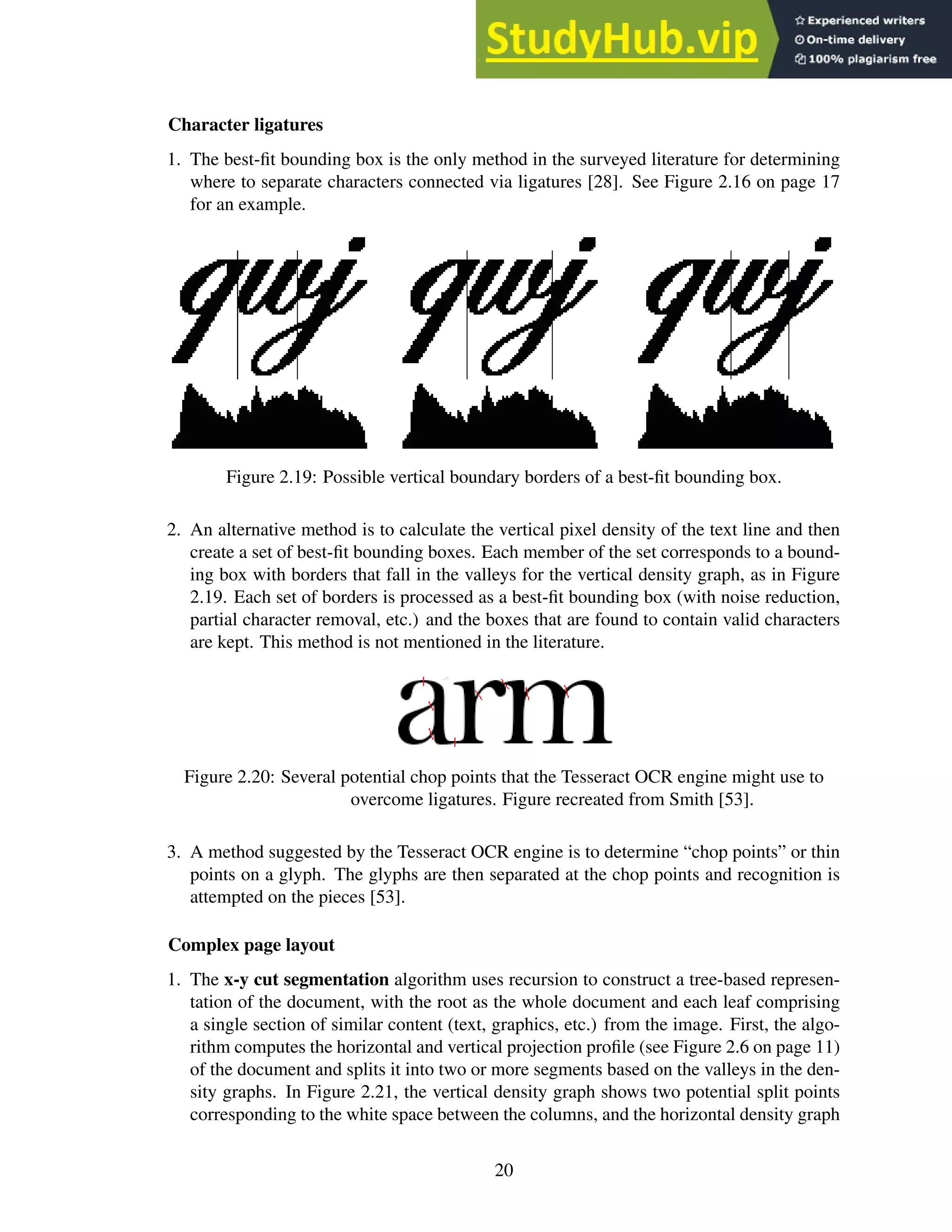 Character ligatures
1. The best-fit bounding box is the only method in the surveyed literature for determining
where to separate characters connected via ligatures [28]. See Figure 2.16 on page 17
for an example.
Figure 2.19: Possible vertical boundary borders of a best-fit bounding box.
2. An alternative method is to calculate the vertical pixel density of the text line and then
create a set of best-fit bounding boxes. Each member of the set corresponds to a bound-
ing box with borders that fall in the valleys for the vertical density graph, as in Figure
2.19. Each set of borders is processed as a best-fit bounding box (with noise reduction,
partial character removal, etc.) and the boxes that are found to contain valid characters
are kept. This method is not mentioned in the literature.
Figure 2.20: Several potential chop points that the Tesseract OCR engine might use to
overcome ligatures. Figure recreated from Smith [53].
3. A method suggested by the Tesseract OCR engine is to determine “chop points” or thin
points on a glyph. The glyphs are then separated at the chop points and recognition is
attempted on the pieces [53].
Complex page layout
1. The x-y cut segmentation algorithm uses recursion to construct a tree-based represen-
tation of the document, with the root as the whole document and each leaf comprising
a single section of similar content (text, graphics, etc.) from the image. First, the algo-
rithm computes the horizontal and vertical projection profile (see Figure 2.6 on page 11)
of the document and splits it into two or more segments based on the valleys in the den-
sity graphs. In Figure 2.21, the vertical density graph shows two potential split points
corresponding to the white space between the columns, and the horizontal density graph
20
 