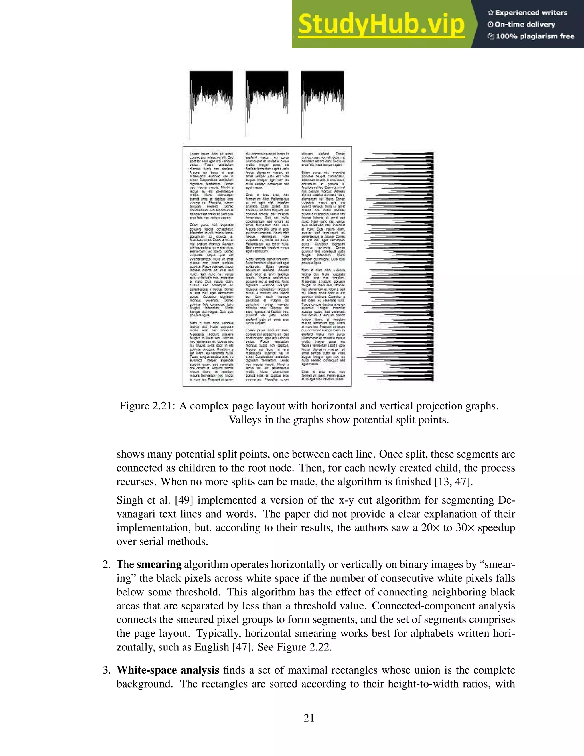 Figure 2.21: A complex page layout with horizontal and vertical projection graphs.
Valleys in the graphs show potential split points.
shows many potential split points, one between each line. Once split, these segments are
connected as children to the root node. Then, for each newly created child, the process
recurses. When no more splits can be made, the algorithm is finished [13, 47].
Singh et al. [49] implemented a version of the x-y cut algorithm for segmenting De-
vanagari text lines and words. The paper did not provide a clear explanation of their
implementation, but, according to their results, the authors saw a 20× to 30× speedup
over serial methods.
2. The smearing algorithm operates horizontally or vertically on binary images by “smear-
ing” the black pixels across white space if the number of consecutive white pixels falls
below some threshold. This algorithm has the effect of connecting neighboring black
areas that are separated by less than a threshold value. Connected-component analysis
connects the smeared pixel groups to form segments, and the set of segments comprises
the page layout. Typically, horizontal smearing works best for alphabets written hori-
zontally, such as English [47]. See Figure 2.22.
3. White-space analysis finds a set of maximal rectangles whose union is the complete
background. The rectangles are sorted according to their height-to-width ratios, with
21
 