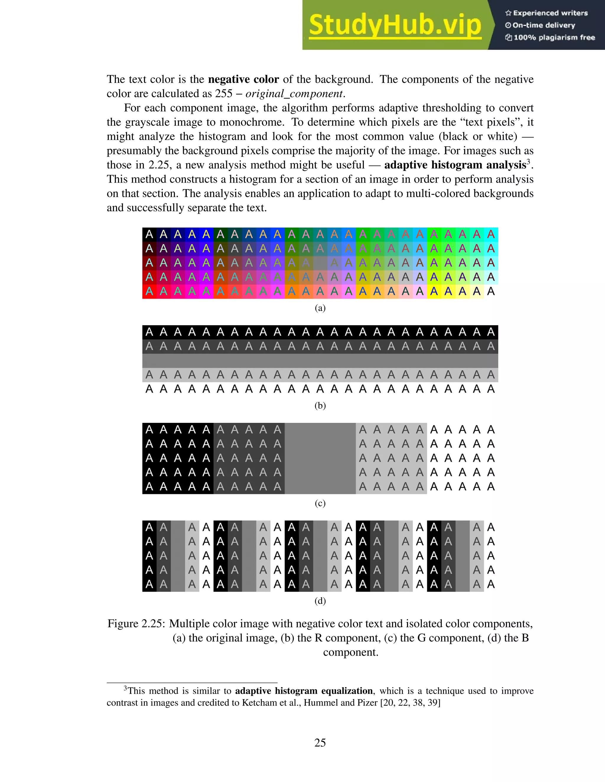 The text color is the negative color of the background. The components of the negative
color are calculated as 255 − original_component.
For each component image, the algorithm performs adaptive thresholding to convert
the grayscale image to monochrome. To determine which pixels are the “text pixels”, it
might analyze the histogram and look for the most common value (black or white) —
presumably the background pixels comprise the majority of the image. For images such as
those in 2.25, a new analysis method might be useful — adaptive histogram analysis3
.
This method constructs a histogram for a section of an image in order to perform analysis
on that section. The analysis enables an application to adapt to multi-colored backgrounds
and successfully separate the text.
(a)
(b)
(c)
(d)
Figure 2.25: Multiple color image with negative color text and isolated color components,
(a) the original image, (b) the R component, (c) the G component, (d) the B
component.
3
This method is similar to adaptive histogram equalization, which is a technique used to improve
contrast in images and credited to Ketcham et al., Hummel and Pizer [20, 22, 38, 39]
25
 