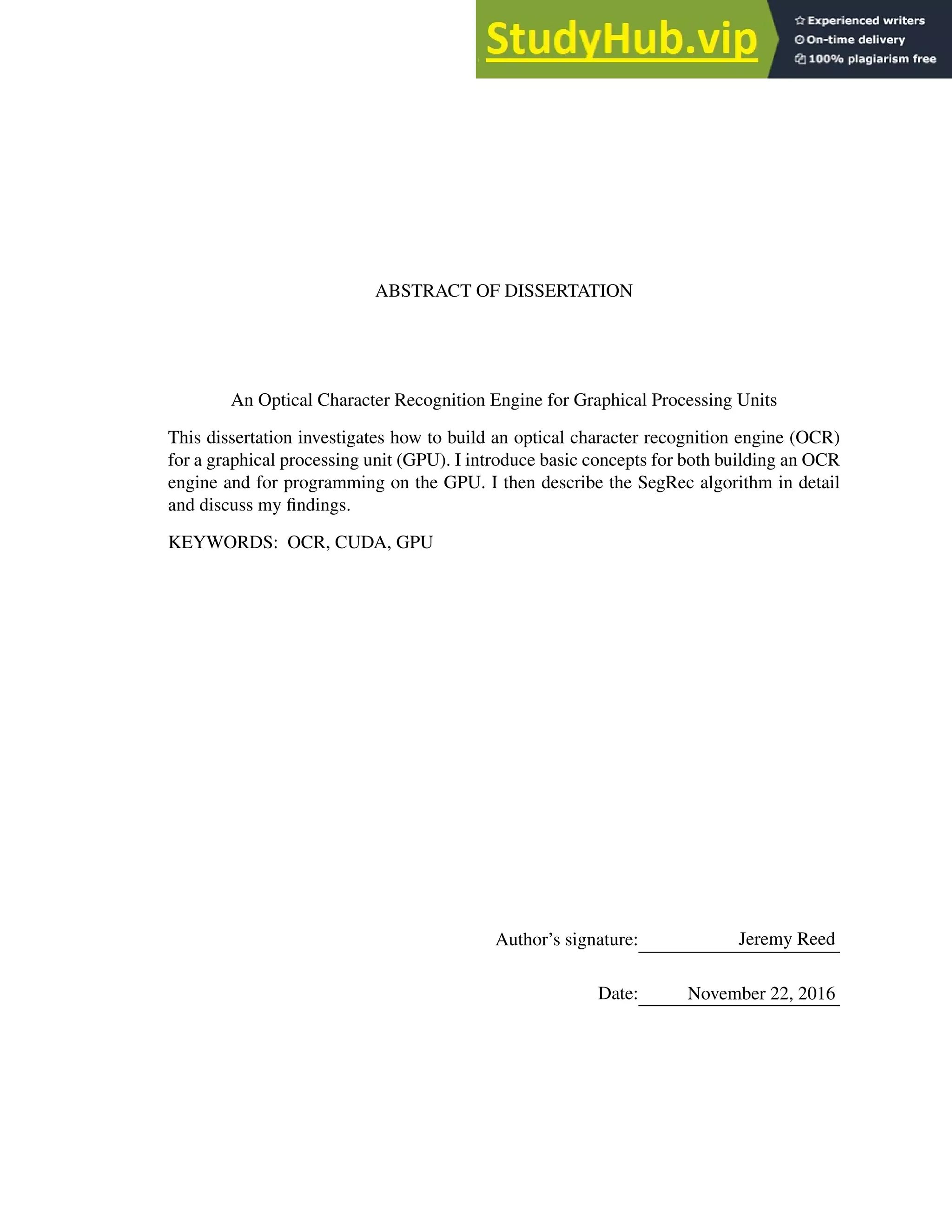 ABSTRACT OF DISSERTATION
An Optical Character Recognition Engine for Graphical Processing Units
This dissertation investigates how to build an optical character recognition engine (OCR)
for a graphical processing unit (GPU). I introduce basic concepts for both building an OCR
engine and for programming on the GPU. I then describe the SegRec algorithm in detail
and discuss my findings.
KEYWORDS: OCR, CUDA, GPU
Author’s signature: Jeremy Reed
Date: November 22, 2016
 