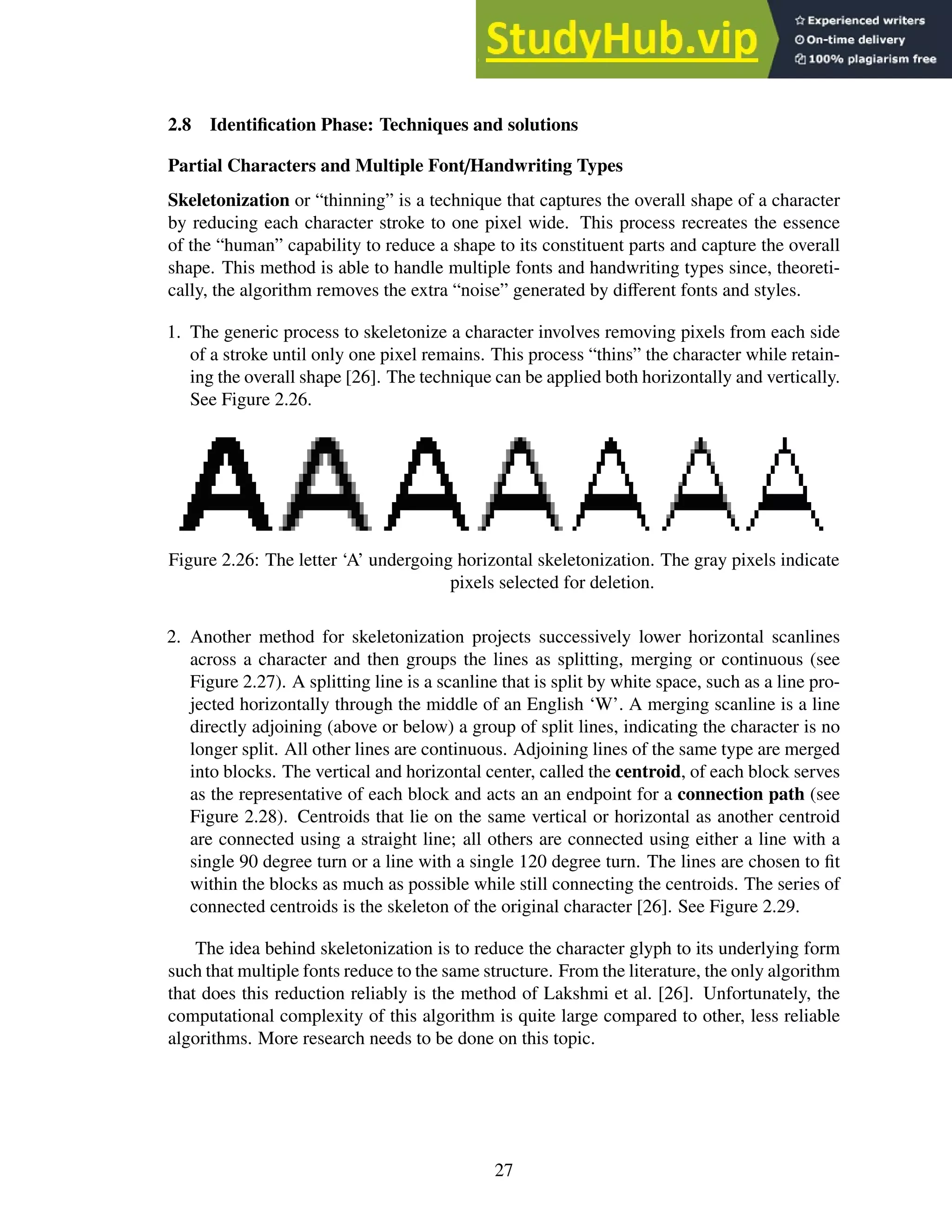 2.8 Identification Phase: Techniques and solutions
Partial Characters and Multiple Font/Handwriting Types
Skeletonization or “thinning” is a technique that captures the overall shape of a character
by reducing each character stroke to one pixel wide. This process recreates the essence
of the “human” capability to reduce a shape to its constituent parts and capture the overall
shape. This method is able to handle multiple fonts and handwriting types since, theoreti-
cally, the algorithm removes the extra “noise” generated by different fonts and styles.
1. The generic process to skeletonize a character involves removing pixels from each side
of a stroke until only one pixel remains. This process “thins” the character while retain-
ing the overall shape [26]. The technique can be applied both horizontally and vertically.
See Figure 2.26.
Figure 2.26: The letter ‘A’ undergoing horizontal skeletonization. The gray pixels indicate
pixels selected for deletion.
2. Another method for skeletonization projects successively lower horizontal scanlines
across a character and then groups the lines as splitting, merging or continuous (see
Figure 2.27). A splitting line is a scanline that is split by white space, such as a line pro-
jected horizontally through the middle of an English ‘W’. A merging scanline is a line
directly adjoining (above or below) a group of split lines, indicating the character is no
longer split. All other lines are continuous. Adjoining lines of the same type are merged
into blocks. The vertical and horizontal center, called the centroid, of each block serves
as the representative of each block and acts an an endpoint for a connection path (see
Figure 2.28). Centroids that lie on the same vertical or horizontal as another centroid
are connected using a straight line; all others are connected using either a line with a
single 90 degree turn or a line with a single 120 degree turn. The lines are chosen to fit
within the blocks as much as possible while still connecting the centroids. The series of
connected centroids is the skeleton of the original character [26]. See Figure 2.29.
The idea behind skeletonization is to reduce the character glyph to its underlying form
such that multiple fonts reduce to the same structure. From the literature, the only algorithm
that does this reduction reliably is the method of Lakshmi et al. [26]. Unfortunately, the
computational complexity of this algorithm is quite large compared to other, less reliable
algorithms. More research needs to be done on this topic.
27
 