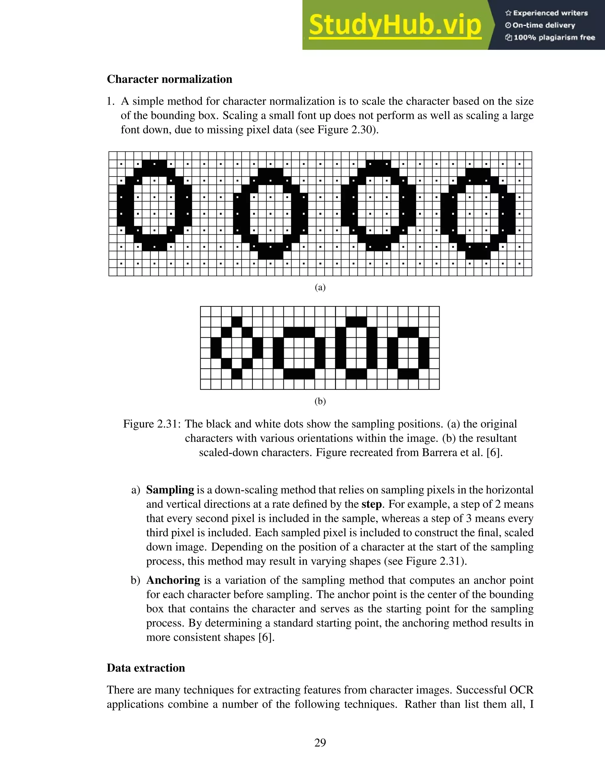 Character normalization
1. A simple method for character normalization is to scale the character based on the size
of the bounding box. Scaling a small font up does not perform as well as scaling a large
font down, due to missing pixel data (see Figure 2.30).
(a)
(b)
Figure 2.31: The black and white dots show the sampling positions. (a) the original
characters with various orientations within the image. (b) the resultant
scaled-down characters. Figure recreated from Barrera et al. [6].
a) Sampling is a down-scaling method that relies on sampling pixels in the horizontal
and vertical directions at a rate defined by the step. For example, a step of 2 means
that every second pixel is included in the sample, whereas a step of 3 means every
third pixel is included. Each sampled pixel is included to construct the final, scaled
down image. Depending on the position of a character at the start of the sampling
process, this method may result in varying shapes (see Figure 2.31).
b) Anchoring is a variation of the sampling method that computes an anchor point
for each character before sampling. The anchor point is the center of the bounding
box that contains the character and serves as the starting point for the sampling
process. By determining a standard starting point, the anchoring method results in
more consistent shapes [6].
Data extraction
There are many techniques for extracting features from character images. Successful OCR
applications combine a number of the following techniques. Rather than list them all, I
29
 