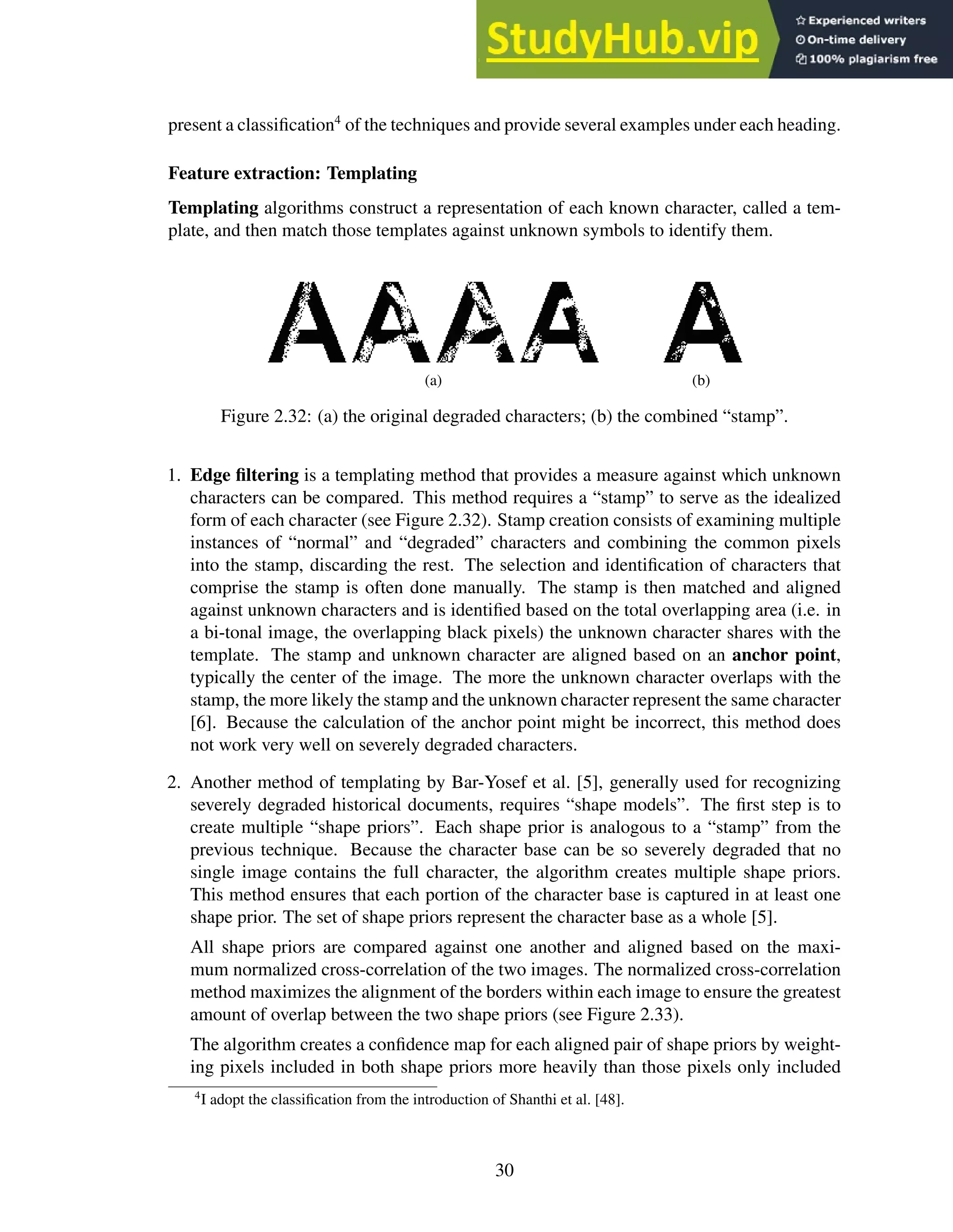 present a classification4
of the techniques and provide several examples under each heading.
Feature extraction: Templating
Templating algorithms construct a representation of each known character, called a tem-
plate, and then match those templates against unknown symbols to identify them.
(a) (b)
Figure 2.32: (a) the original degraded characters; (b) the combined “stamp”.
1. Edge filtering is a templating method that provides a measure against which unknown
characters can be compared. This method requires a “stamp” to serve as the idealized
form of each character (see Figure 2.32). Stamp creation consists of examining multiple
instances of “normal” and “degraded” characters and combining the common pixels
into the stamp, discarding the rest. The selection and identification of characters that
comprise the stamp is often done manually. The stamp is then matched and aligned
against unknown characters and is identified based on the total overlapping area (i.e. in
a bi-tonal image, the overlapping black pixels) the unknown character shares with the
template. The stamp and unknown character are aligned based on an anchor point,
typically the center of the image. The more the unknown character overlaps with the
stamp, the more likely the stamp and the unknown character represent the same character
[6]. Because the calculation of the anchor point might be incorrect, this method does
not work very well on severely degraded characters.
2. Another method of templating by Bar-Yosef et al. [5], generally used for recognizing
severely degraded historical documents, requires “shape models”. The first step is to
create multiple “shape priors”. Each shape prior is analogous to a “stamp” from the
previous technique. Because the character base can be so severely degraded that no
single image contains the full character, the algorithm creates multiple shape priors.
This method ensures that each portion of the character base is captured in at least one
shape prior. The set of shape priors represent the character base as a whole [5].
All shape priors are compared against one another and aligned based on the maxi-
mum normalized cross-correlation of the two images. The normalized cross-correlation
method maximizes the alignment of the borders within each image to ensure the greatest
amount of overlap between the two shape priors (see Figure 2.33).
The algorithm creates a confidence map for each aligned pair of shape priors by weight-
ing pixels included in both shape priors more heavily than those pixels only included
4
I adopt the classification from the introduction of Shanthi et al. [48].
30
 