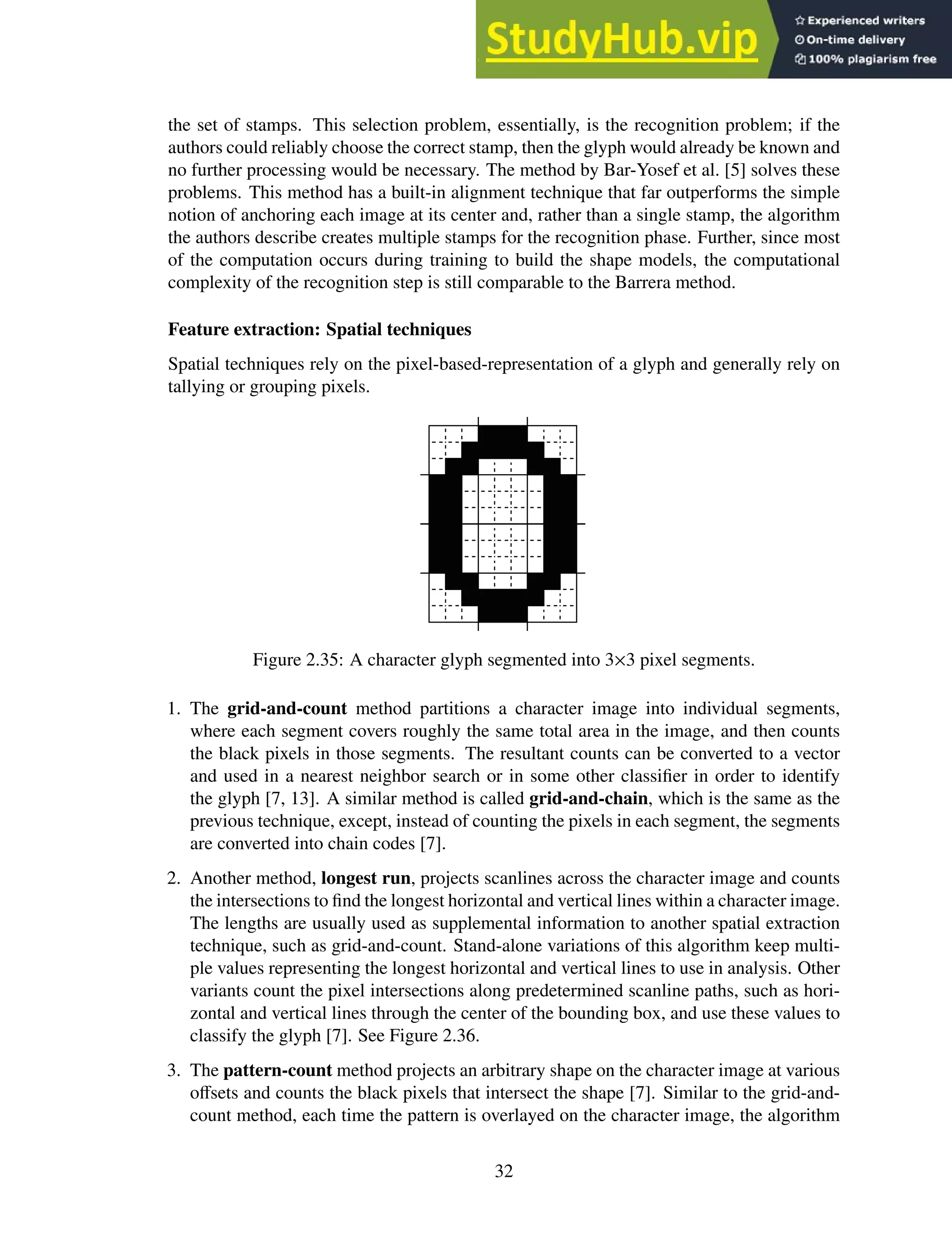 the set of stamps. This selection problem, essentially, is the recognition problem; if the
authors could reliably choose the correct stamp, then the glyph would already be known and
no further processing would be necessary. The method by Bar-Yosef et al. [5] solves these
problems. This method has a built-in alignment technique that far outperforms the simple
notion of anchoring each image at its center and, rather than a single stamp, the algorithm
the authors describe creates multiple stamps for the recognition phase. Further, since most
of the computation occurs during training to build the shape models, the computational
complexity of the recognition step is still comparable to the Barrera method.
Feature extraction: Spatial techniques
Spatial techniques rely on the pixel-based-representation of a glyph and generally rely on
tallying or grouping pixels.
Figure 2.35: A character glyph segmented into 3×3 pixel segments.
1. The grid-and-count method partitions a character image into individual segments,
where each segment covers roughly the same total area in the image, and then counts
the black pixels in those segments. The resultant counts can be converted to a vector
and used in a nearest neighbor search or in some other classifier in order to identify
the glyph [7, 13]. A similar method is called grid-and-chain, which is the same as the
previous technique, except, instead of counting the pixels in each segment, the segments
are converted into chain codes [7].
2. Another method, longest run, projects scanlines across the character image and counts
the intersections to find the longest horizontal and vertical lines within a character image.
The lengths are usually used as supplemental information to another spatial extraction
technique, such as grid-and-count. Stand-alone variations of this algorithm keep multi-
ple values representing the longest horizontal and vertical lines to use in analysis. Other
variants count the pixel intersections along predetermined scanline paths, such as hori-
zontal and vertical lines through the center of the bounding box, and use these values to
classify the glyph [7]. See Figure 2.36.
3. The pattern-count method projects an arbitrary shape on the character image at various
offsets and counts the black pixels that intersect the shape [7]. Similar to the grid-and-
count method, each time the pattern is overlayed on the character image, the algorithm
32
 