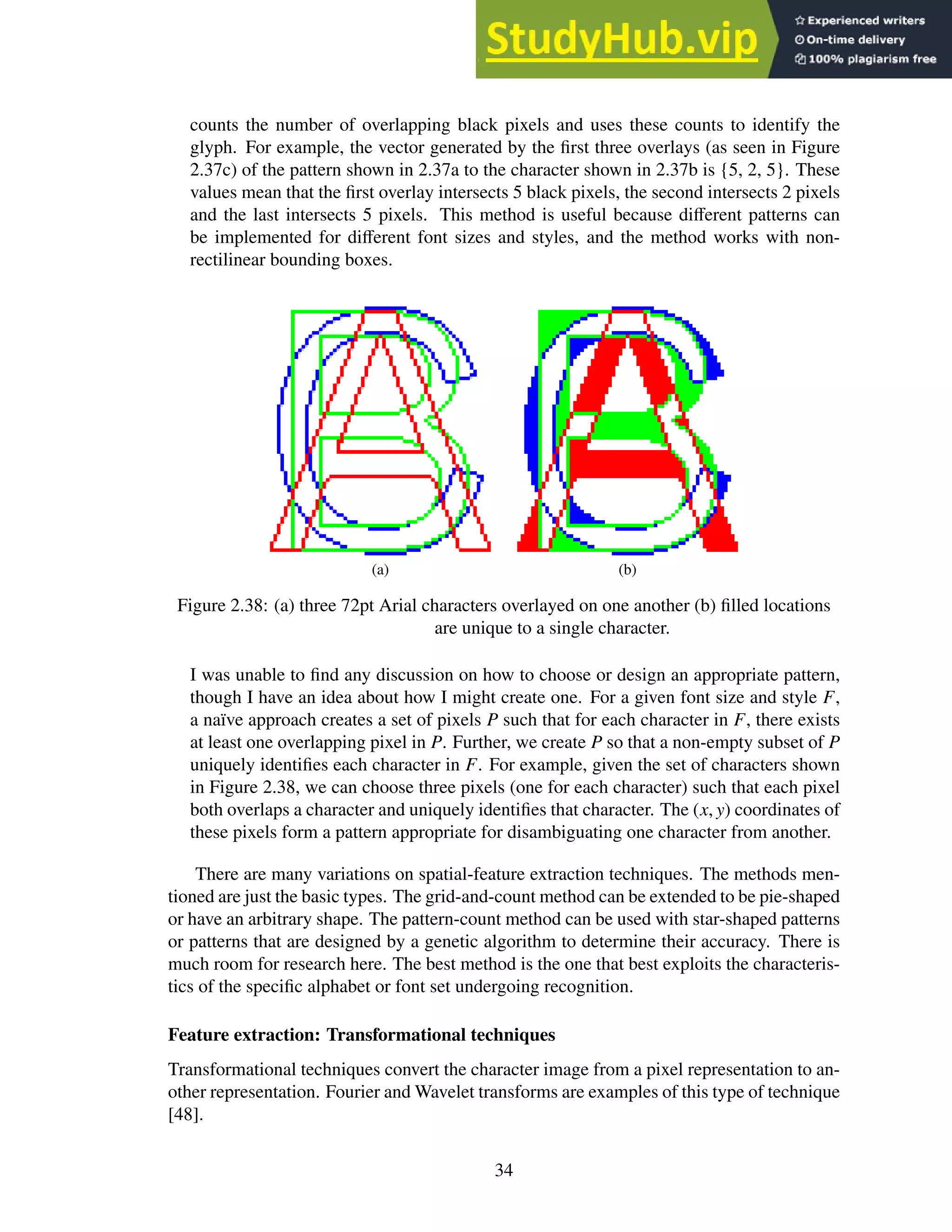 counts the number of overlapping black pixels and uses these counts to identify the
glyph. For example, the vector generated by the first three overlays (as seen in Figure
2.37c) of the pattern shown in 2.37a to the character shown in 2.37b is {5, 2, 5}. These
values mean that the first overlay intersects 5 black pixels, the second intersects 2 pixels
and the last intersects 5 pixels. This method is useful because different patterns can
be implemented for different font sizes and styles, and the method works with non-
rectilinear bounding boxes.
(a) (b)
Figure 2.38: (a) three 72pt Arial characters overlayed on one another (b) filled locations
are unique to a single character.
I was unable to find any discussion on how to choose or design an appropriate pattern,
though I have an idea about how I might create one. For a given font size and style F,
a naïve approach creates a set of pixels P such that for each character in F, there exists
at least one overlapping pixel in P. Further, we create P so that a non-empty subset of P
uniquely identifies each character in F. For example, given the set of characters shown
in Figure 2.38, we can choose three pixels (one for each character) such that each pixel
both overlaps a character and uniquely identifies that character. The (x, y) coordinates of
these pixels form a pattern appropriate for disambiguating one character from another.
There are many variations on spatial-feature extraction techniques. The methods men-
tioned are just the basic types. The grid-and-count method can be extended to be pie-shaped
or have an arbitrary shape. The pattern-count method can be used with star-shaped patterns
or patterns that are designed by a genetic algorithm to determine their accuracy. There is
much room for research here. The best method is the one that best exploits the characteris-
tics of the specific alphabet or font set undergoing recognition.
Feature extraction: Transformational techniques
Transformational techniques convert the character image from a pixel representation to an-
other representation. Fourier and Wavelet transforms are examples of this type of technique
[48].
34
 