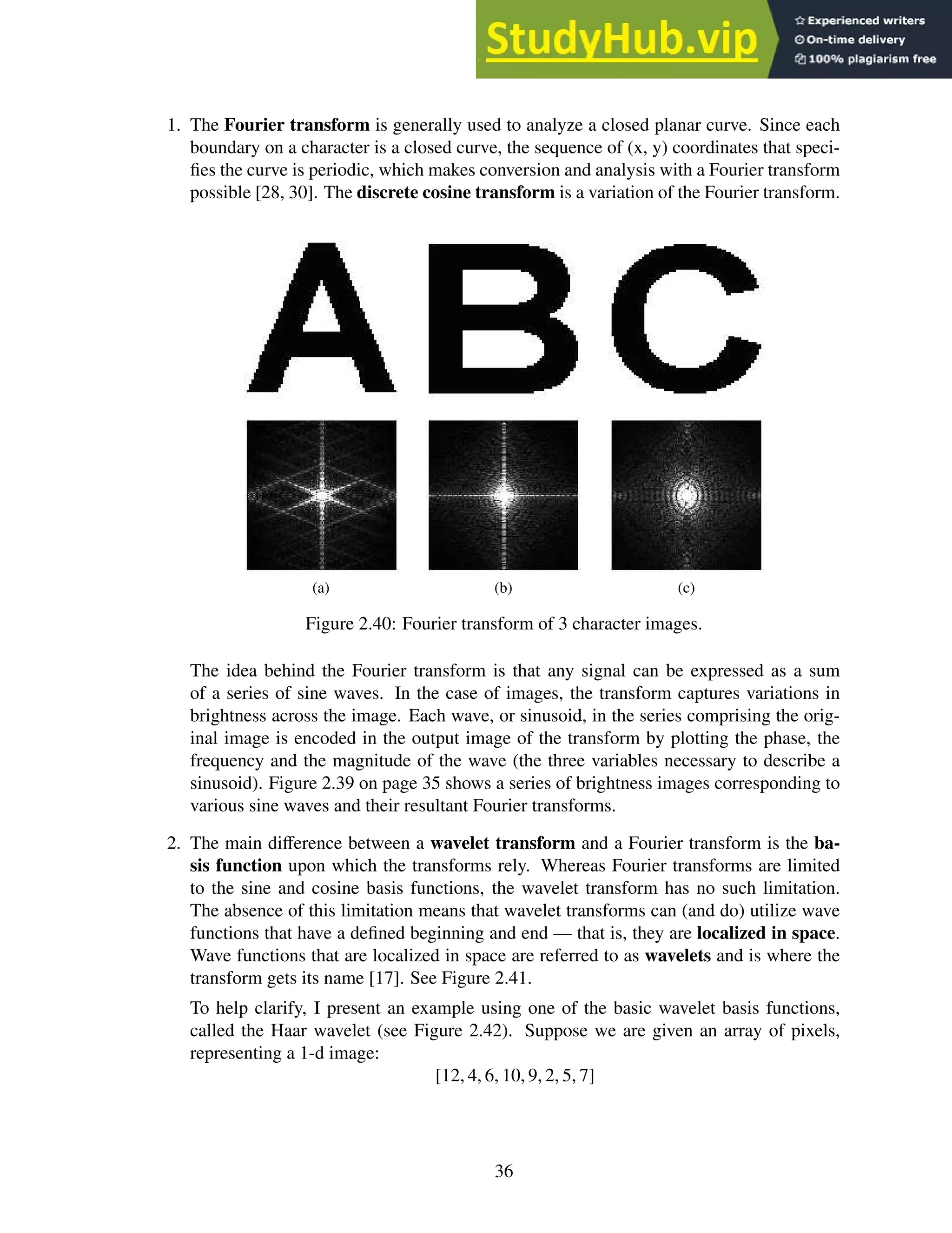 1. The Fourier transform is generally used to analyze a closed planar curve. Since each
boundary on a character is a closed curve, the sequence of (x, y) coordinates that speci-
fies the curve is periodic, which makes conversion and analysis with a Fourier transform
possible [28, 30]. The discrete cosine transform is a variation of the Fourier transform.
(a) (b) (c)
Figure 2.40: Fourier transform of 3 character images.
The idea behind the Fourier transform is that any signal can be expressed as a sum
of a series of sine waves. In the case of images, the transform captures variations in
brightness across the image. Each wave, or sinusoid, in the series comprising the orig-
inal image is encoded in the output image of the transform by plotting the phase, the
frequency and the magnitude of the wave (the three variables necessary to describe a
sinusoid). Figure 2.39 on page 35 shows a series of brightness images corresponding to
various sine waves and their resultant Fourier transforms.
2. The main difference between a wavelet transform and a Fourier transform is the ba-
sis function upon which the transforms rely. Whereas Fourier transforms are limited
to the sine and cosine basis functions, the wavelet transform has no such limitation.
The absence of this limitation means that wavelet transforms can (and do) utilize wave
functions that have a defined beginning and end — that is, they are localized in space.
Wave functions that are localized in space are referred to as wavelets and is where the
transform gets its name [17]. See Figure 2.41.
To help clarify, I present an example using one of the basic wavelet basis functions,
called the Haar wavelet (see Figure 2.42). Suppose we are given an array of pixels,
representing a 1-d image:
[12, 4, 6, 10, 9, 2, 5, 7]
36
 