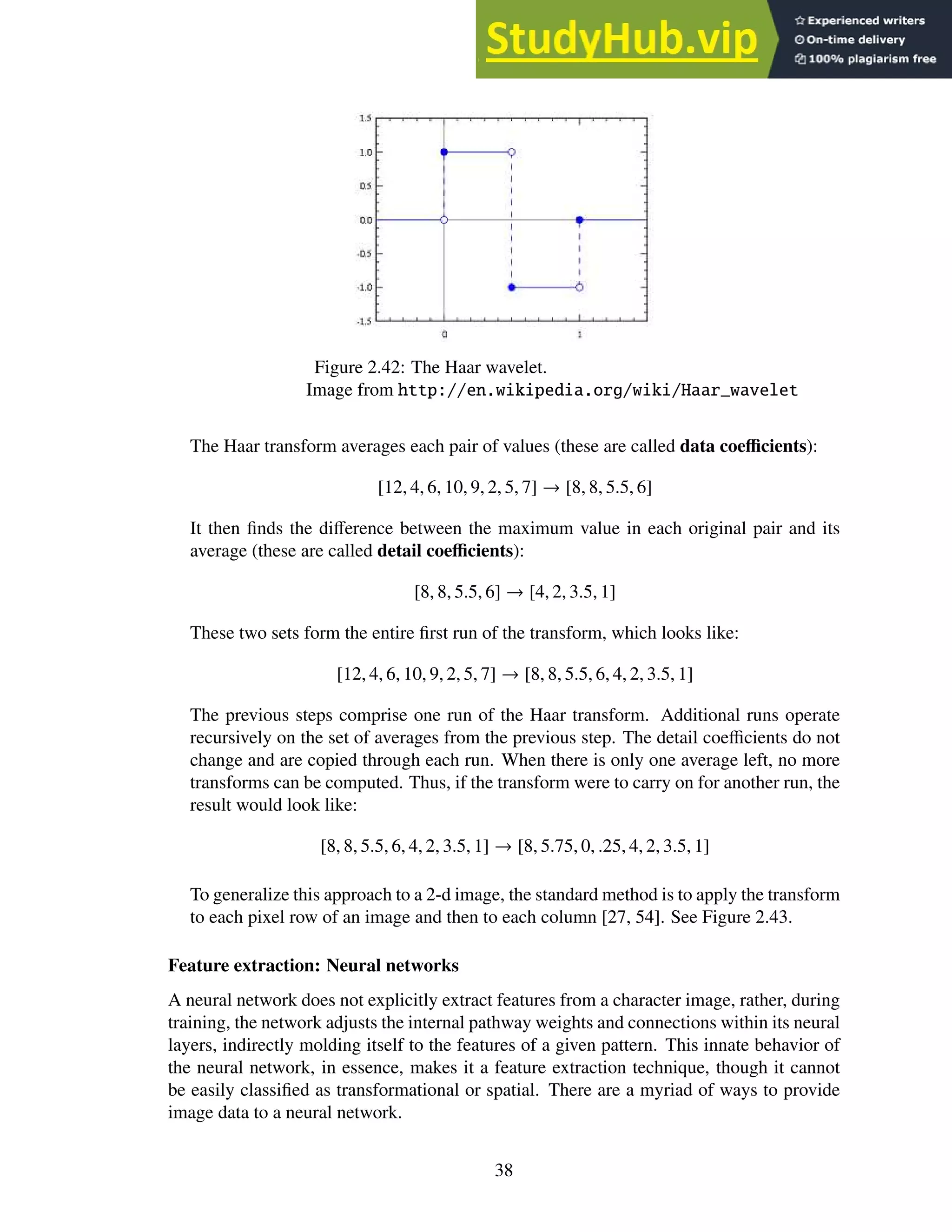 Figure 2.42: The Haar wavelet.
Image from http://en.wikipedia.org/wiki/Haar_wavelet
The Haar transform averages each pair of values (these are called data coefficients):
[12, 4, 6, 10, 9, 2, 5, 7] → [8, 8, 5.5, 6]
It then finds the difference between the maximum value in each original pair and its
average (these are called detail coefficients):
[8, 8, 5.5, 6] → [4, 2, 3.5, 1]
These two sets form the entire first run of the transform, which looks like:
[12, 4, 6, 10, 9, 2, 5, 7] → [8, 8, 5.5, 6, 4, 2, 3.5, 1]
The previous steps comprise one run of the Haar transform. Additional runs operate
recursively on the set of averages from the previous step. The detail coefficients do not
change and are copied through each run. When there is only one average left, no more
transforms can be computed. Thus, if the transform were to carry on for another run, the
result would look like:
[8, 8, 5.5, 6, 4, 2, 3.5, 1] → [8, 5.75, 0, .25, 4, 2, 3.5, 1]
To generalize this approach to a 2-d image, the standard method is to apply the transform
to each pixel row of an image and then to each column [27, 54]. See Figure 2.43.
Feature extraction: Neural networks
A neural network does not explicitly extract features from a character image, rather, during
training, the network adjusts the internal pathway weights and connections within its neural
layers, indirectly molding itself to the features of a given pattern. This innate behavior of
the neural network, in essence, makes it a feature extraction technique, though it cannot
be easily classified as transformational or spatial. There are a myriad of ways to provide
image data to a neural network.
38
 