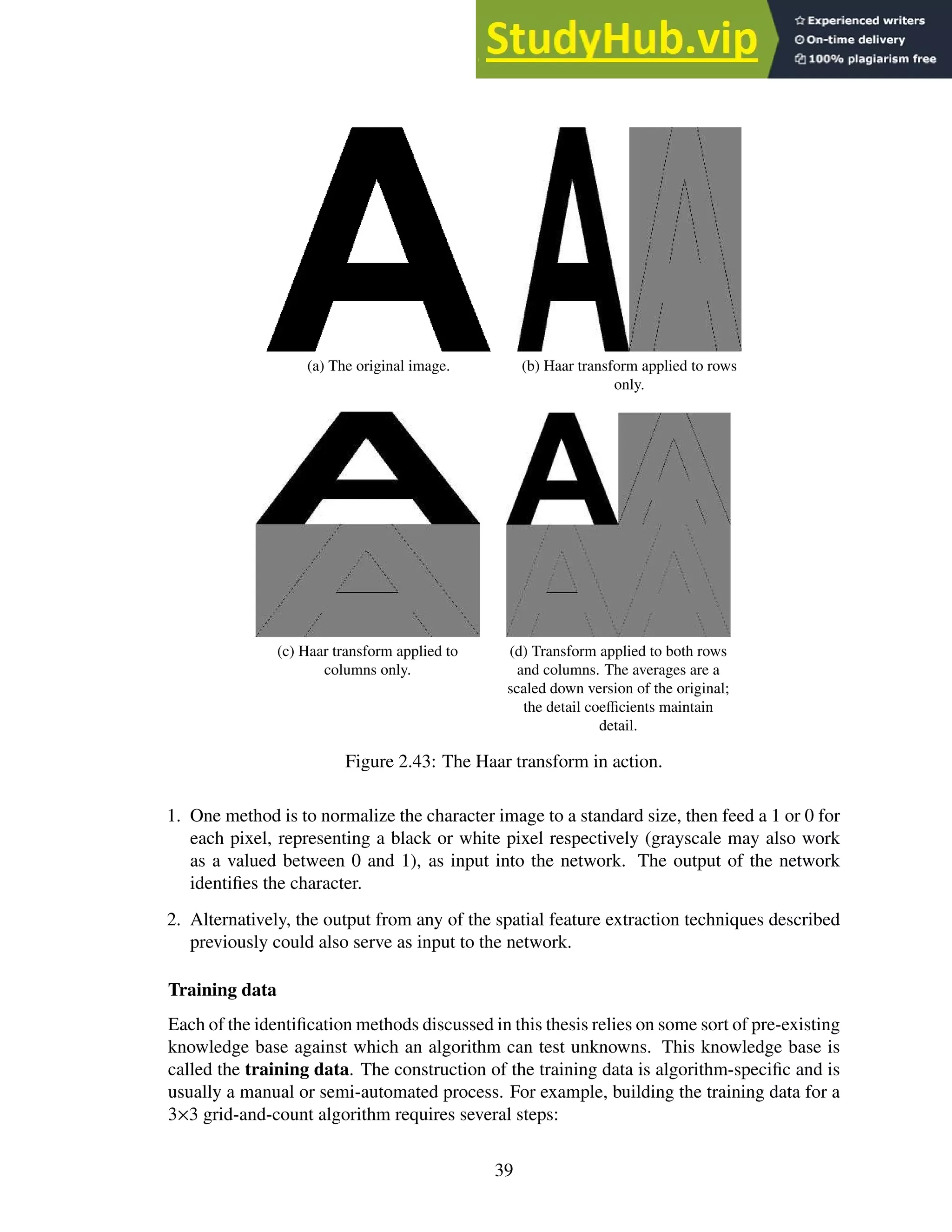 (a) The original image. (b) Haar transform applied to rows
only.
(c) Haar transform applied to
columns only.
(d) Transform applied to both rows
and columns. The averages are a
scaled down version of the original;
the detail coefficients maintain
detail.
Figure 2.43: The Haar transform in action.
1. One method is to normalize the character image to a standard size, then feed a 1 or 0 for
each pixel, representing a black or white pixel respectively (grayscale may also work
as a valued between 0 and 1), as input into the network. The output of the network
identifies the character.
2. Alternatively, the output from any of the spatial feature extraction techniques described
previously could also serve as input to the network.
Training data
Each of the identification methods discussed in this thesis relies on some sort of pre-existing
knowledge base against which an algorithm can test unknowns. This knowledge base is
called the training data. The construction of the training data is algorithm-specific and is
usually a manual or semi-automated process. For example, building the training data for a
3×3 grid-and-count algorithm requires several steps:
39
 