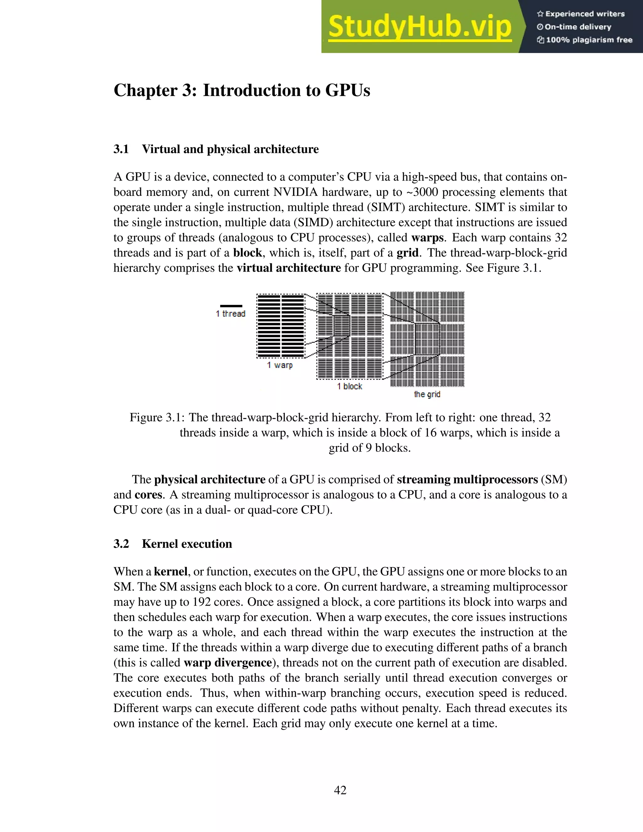 Chapter 3: Introduction to GPUs
3.1 Virtual and physical architecture
A GPU is a device, connected to a computer’s CPU via a high-speed bus, that contains on-
board memory and, on current NVIDIA hardware, up to ~3000 processing elements that
operate under a single instruction, multiple thread (SIMT) architecture. SIMT is similar to
the single instruction, multiple data (SIMD) architecture except that instructions are issued
to groups of threads (analogous to CPU processes), called warps. Each warp contains 32
threads and is part of a block, which is, itself, part of a grid. The thread-warp-block-grid
hierarchy comprises the virtual architecture for GPU programming. See Figure 3.1.
Figure 3.1: The thread-warp-block-grid hierarchy. From left to right: one thread, 32
threads inside a warp, which is inside a block of 16 warps, which is inside a
grid of 9 blocks.
The physical architecture of a GPU is comprised of streaming multiprocessors (SM)
and cores. A streaming multiprocessor is analogous to a CPU, and a core is analogous to a
CPU core (as in a dual- or quad-core CPU).
3.2 Kernel execution
When a kernel, or function, executes on the GPU, the GPU assigns one or more blocks to an
SM. The SM assigns each block to a core. On current hardware, a streaming multiprocessor
may have up to 192 cores. Once assigned a block, a core partitions its block into warps and
then schedules each warp for execution. When a warp executes, the core issues instructions
to the warp as a whole, and each thread within the warp executes the instruction at the
same time. If the threads within a warp diverge due to executing different paths of a branch
(this is called warp divergence), threads not on the current path of execution are disabled.
The core executes both paths of the branch serially until thread execution converges or
execution ends. Thus, when within-warp branching occurs, execution speed is reduced.
Different warps can execute different code paths without penalty. Each thread executes its
own instance of the kernel. Each grid may only execute one kernel at a time.
42
 