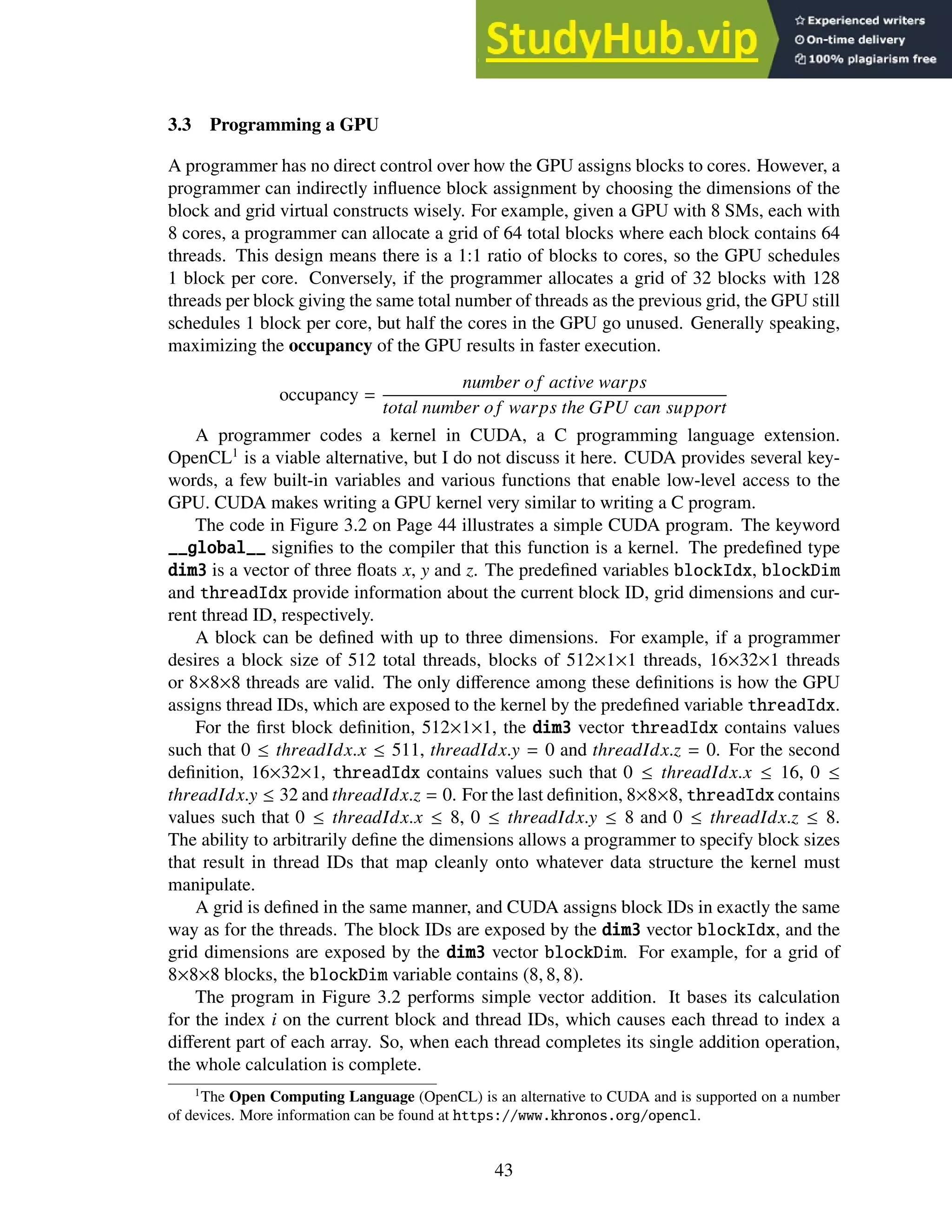 3.3 Programming a GPU
A programmer has no direct control over how the GPU assigns blocks to cores. However, a
programmer can indirectly influence block assignment by choosing the dimensions of the
block and grid virtual constructs wisely. For example, given a GPU with 8 SMs, each with
8 cores, a programmer can allocate a grid of 64 total blocks where each block contains 64
threads. This design means there is a 1:1 ratio of blocks to cores, so the GPU schedules
1 block per core. Conversely, if the programmer allocates a grid of 32 blocks with 128
threads per block giving the same total number of threads as the previous grid, the GPU still
schedules 1 block per core, but half the cores in the GPU go unused. Generally speaking,
maximizing the occupancy of the GPU results in faster execution.
occupancy =
number of active warps
total number of warps the GPU can support
A programmer codes a kernel in CUDA, a C programming language extension.
OpenCL1
is a viable alternative, but I do not discuss it here. CUDA provides several key-
words, a few built-in variables and various functions that enable low-level access to the
GPU. CUDA makes writing a GPU kernel very similar to writing a C program.
The code in Figure 3.2 on Page 44 illustrates a simple CUDA program. The keyword
__global__ signifies to the compiler that this function is a kernel. The predefined type
dim3 is a vector of three floats x, y and z. The predefined variables blockIdx, blockDim
and threadIdx provide information about the current block ID, grid dimensions and cur-
rent thread ID, respectively.
A block can be defined with up to three dimensions. For example, if a programmer
desires a block size of 512 total threads, blocks of 512×1×1 threads, 16×32×1 threads
or 8×8×8 threads are valid. The only difference among these definitions is how the GPU
assigns thread IDs, which are exposed to the kernel by the predefined variable threadIdx.
For the first block definition, 512×1×1, the dim3 vector threadIdx contains values
such that 0 ≤ threadIdx.x ≤ 511, threadIdx.y = 0 and threadIdx.z = 0. For the second
definition, 16×32×1, threadIdx contains values such that 0 ≤ threadIdx.x ≤ 16, 0 ≤
threadIdx.y ≤ 32 and threadIdx.z = 0. For the last definition, 8×8×8, threadIdx contains
values such that 0 ≤ threadIdx.x ≤ 8, 0 ≤ threadIdx.y ≤ 8 and 0 ≤ threadIdx.z ≤ 8.
The ability to arbitrarily define the dimensions allows a programmer to specify block sizes
that result in thread IDs that map cleanly onto whatever data structure the kernel must
manipulate.
A grid is defined in the same manner, and CUDA assigns block IDs in exactly the same
way as for the threads. The block IDs are exposed by the dim3 vector blockIdx, and the
grid dimensions are exposed by the dim3 vector blockDim. For example, for a grid of
8×8×8 blocks, the blockDim variable contains (8, 8, 8).
The program in Figure 3.2 performs simple vector addition. It bases its calculation
for the index i on the current block and thread IDs, which causes each thread to index a
different part of each array. So, when each thread completes its single addition operation,
the whole calculation is complete.
1
The Open Computing Language (OpenCL) is an alternative to CUDA and is supported on a number
of devices. More information can be found at https://www.khronos.org/opencl.
43
 