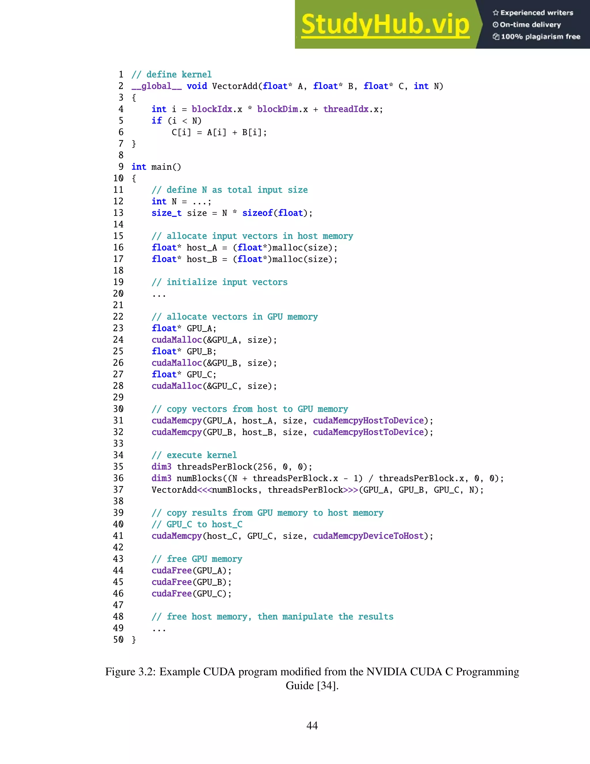 1 // define kernel
2 __global__ void VectorAdd(float* A, float* B, float* C, int N)
3 {
4 int i = blockIdx.x * blockDim.x + threadIdx.x;
5 if (i < N)
6 C[i] = A[i] + B[i];
7 }
8
9 int main()
10 {
11 // define N as total input size
12 int N = ...;
13 size_t size = N * sizeof(float);
14
15 // allocate input vectors in host memory
16 float* host_A = (float*)malloc(size);
17 float* host_B = (float*)malloc(size);
18
19 // initialize input vectors
20 ...
21
22 // allocate vectors in GPU memory
23 float* GPU_A;
24 cudaMalloc(&GPU_A, size);
25 float* GPU_B;
26 cudaMalloc(&GPU_B, size);
27 float* GPU_C;
28 cudaMalloc(&GPU_C, size);
29
30 // copy vectors from host to GPU memory
31 cudaMemcpy(GPU_A, host_A, size, cudaMemcpyHostToDevice);
32 cudaMemcpy(GPU_B, host_B, size, cudaMemcpyHostToDevice);
33
34 // execute kernel
35 dim3 threadsPerBlock(256, 0, 0);
36 dim3 numBlocks((N + threadsPerBlock.x - 1) / threadsPerBlock.x, 0, 0);
37 VectorAdd<<<numBlocks, threadsPerBlock>>>(GPU_A, GPU_B, GPU_C, N);
38
39 // copy results from GPU memory to host memory
40 // GPU_C to host_C
41 cudaMemcpy(host_C, GPU_C, size, cudaMemcpyDeviceToHost);
42
43 // free GPU memory
44 cudaFree(GPU_A);
45 cudaFree(GPU_B);
46 cudaFree(GPU_C);
47
48 // free host memory, then manipulate the results
49 ...
50 }
Figure 3.2: Example CUDA program modified from the NVIDIA CUDA C Programming
Guide [34].
44
 