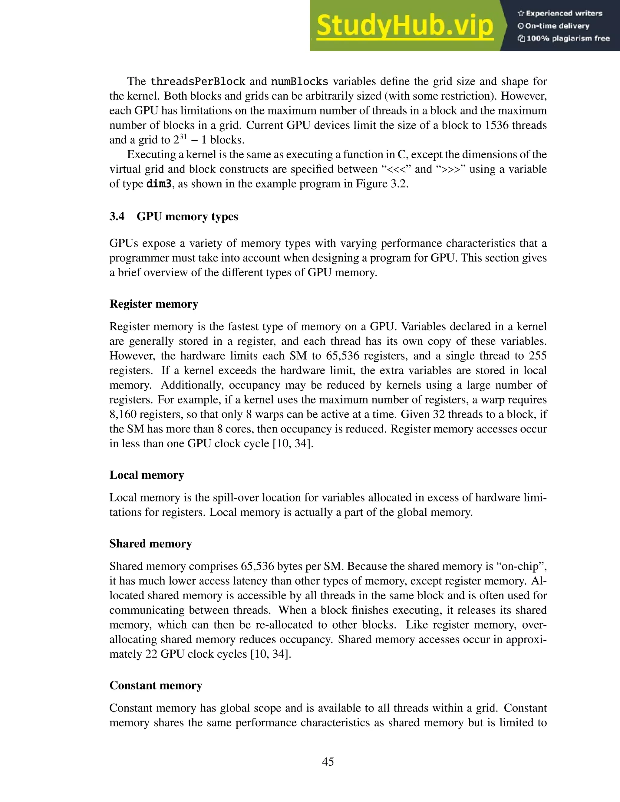 The threadsPerBlock and numBlocks variables define the grid size and shape for
the kernel. Both blocks and grids can be arbitrarily sized (with some restriction). However,
each GPU has limitations on the maximum number of threads in a block and the maximum
number of blocks in a grid. Current GPU devices limit the size of a block to 1536 threads
and a grid to 231
− 1 blocks.
Executing a kernel is the same as executing a function in C, except the dimensions of the
virtual grid and block constructs are specified between “<<<” and “>>>” using a variable
of type dim3, as shown in the example program in Figure 3.2.
3.4 GPU memory types
GPUs expose a variety of memory types with varying performance characteristics that a
programmer must take into account when designing a program for GPU. This section gives
a brief overview of the different types of GPU memory.
Register memory
Register memory is the fastest type of memory on a GPU. Variables declared in a kernel
are generally stored in a register, and each thread has its own copy of these variables.
However, the hardware limits each SM to 65,536 registers, and a single thread to 255
registers. If a kernel exceeds the hardware limit, the extra variables are stored in local
memory. Additionally, occupancy may be reduced by kernels using a large number of
registers. For example, if a kernel uses the maximum number of registers, a warp requires
8,160 registers, so that only 8 warps can be active at a time. Given 32 threads to a block, if
the SM has more than 8 cores, then occupancy is reduced. Register memory accesses occur
in less than one GPU clock cycle [10, 34].
Local memory
Local memory is the spill-over location for variables allocated in excess of hardware limi-
tations for registers. Local memory is actually a part of the global memory.
Shared memory
Shared memory comprises 65,536 bytes per SM. Because the shared memory is “on-chip”,
it has much lower access latency than other types of memory, except register memory. Al-
located shared memory is accessible by all threads in the same block and is often used for
communicating between threads. When a block finishes executing, it releases its shared
memory, which can then be re-allocated to other blocks. Like register memory, over-
allocating shared memory reduces occupancy. Shared memory accesses occur in approxi-
mately 22 GPU clock cycles [10, 34].
Constant memory
Constant memory has global scope and is available to all threads within a grid. Constant
memory shares the same performance characteristics as shared memory but is limited to
45
 