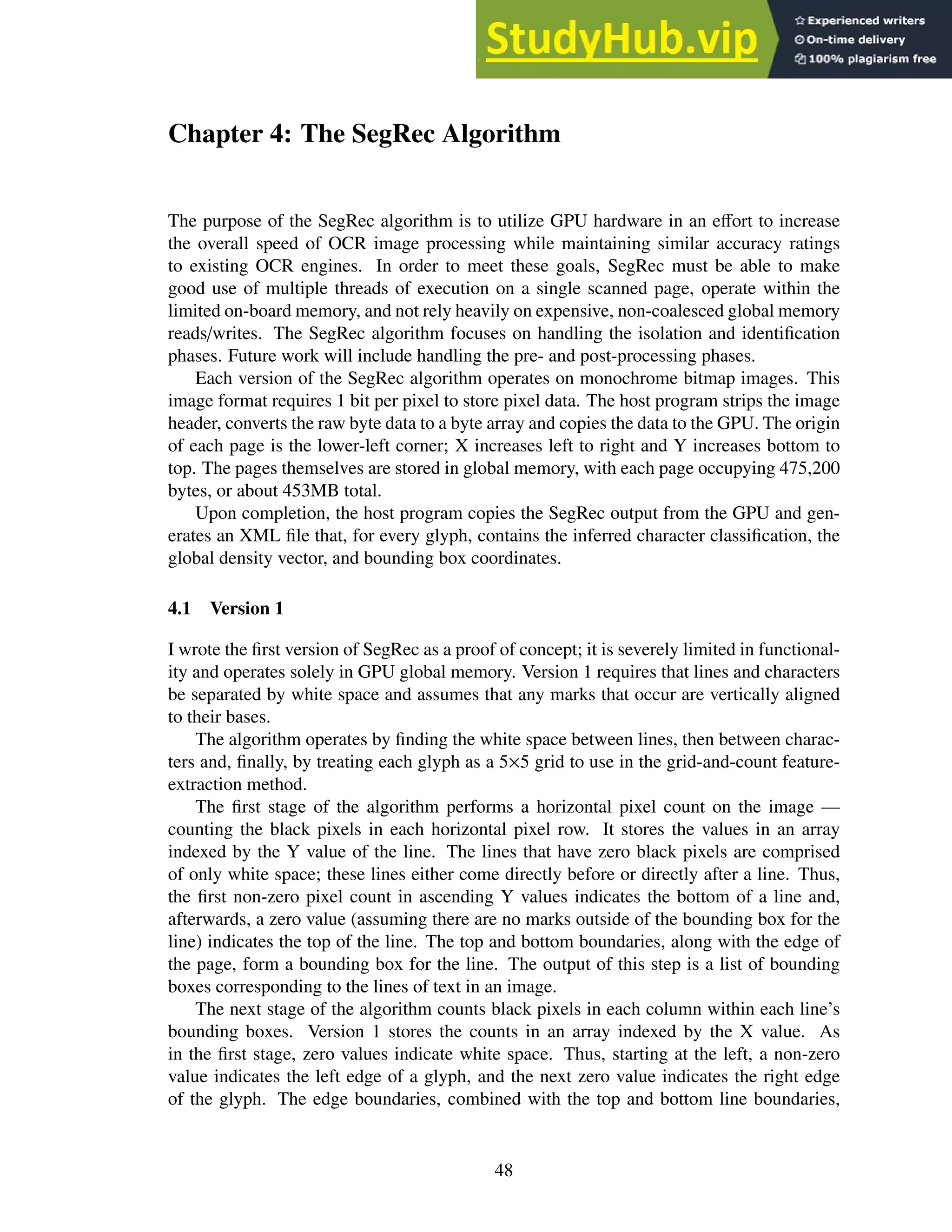 Chapter 4: The SegRec Algorithm
The purpose of the SegRec algorithm is to utilize GPU hardware in an effort to increase
the overall speed of OCR image processing while maintaining similar accuracy ratings
to existing OCR engines. In order to meet these goals, SegRec must be able to make
good use of multiple threads of execution on a single scanned page, operate within the
limited on-board memory, and not rely heavily on expensive, non-coalesced global memory
reads/writes. The SegRec algorithm focuses on handling the isolation and identification
phases. Future work will include handling the pre- and post-processing phases.
Each version of the SegRec algorithm operates on monochrome bitmap images. This
image format requires 1 bit per pixel to store pixel data. The host program strips the image
header, converts the raw byte data to a byte array and copies the data to the GPU. The origin
of each page is the lower-left corner; X increases left to right and Y increases bottom to
top. The pages themselves are stored in global memory, with each page occupying 475,200
bytes, or about 453MB total.
Upon completion, the host program copies the SegRec output from the GPU and gen-
erates an XML file that, for every glyph, contains the inferred character classification, the
global density vector, and bounding box coordinates.
4.1 Version 1
I wrote the first version of SegRec as a proof of concept; it is severely limited in functional-
ity and operates solely in GPU global memory. Version 1 requires that lines and characters
be separated by white space and assumes that any marks that occur are vertically aligned
to their bases.
The algorithm operates by finding the white space between lines, then between charac-
ters and, finally, by treating each glyph as a 5×5 grid to use in the grid-and-count feature-
extraction method.
The first stage of the algorithm performs a horizontal pixel count on the image —
counting the black pixels in each horizontal pixel row. It stores the values in an array
indexed by the Y value of the line. The lines that have zero black pixels are comprised
of only white space; these lines either come directly before or directly after a line. Thus,
the first non-zero pixel count in ascending Y values indicates the bottom of a line and,
afterwards, a zero value (assuming there are no marks outside of the bounding box for the
line) indicates the top of the line. The top and bottom boundaries, along with the edge of
the page, form a bounding box for the line. The output of this step is a list of bounding
boxes corresponding to the lines of text in an image.
The next stage of the algorithm counts black pixels in each column within each line’s
bounding boxes. Version 1 stores the counts in an array indexed by the X value. As
in the first stage, zero values indicate white space. Thus, starting at the left, a non-zero
value indicates the left edge of a glyph, and the next zero value indicates the right edge
of the glyph. The edge boundaries, combined with the top and bottom line boundaries,
48
 