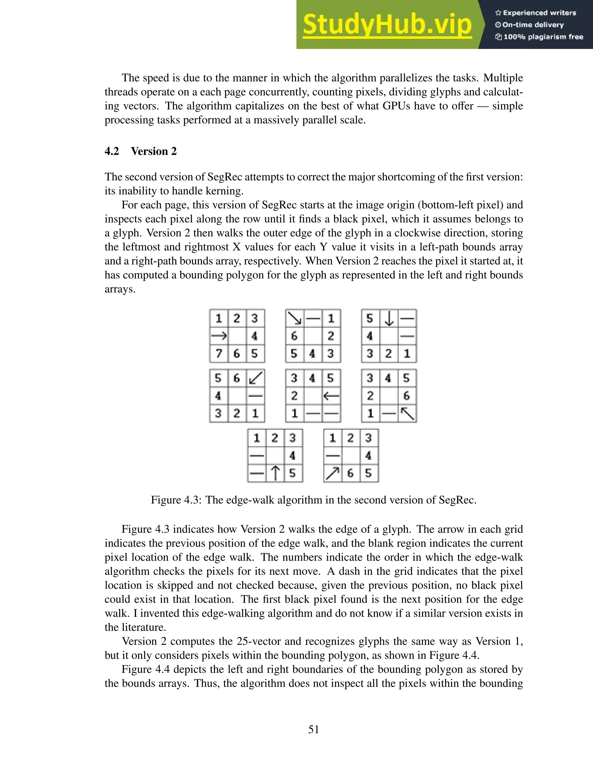 The speed is due to the manner in which the algorithm parallelizes the tasks. Multiple
threads operate on a each page concurrently, counting pixels, dividing glyphs and calculat-
ing vectors. The algorithm capitalizes on the best of what GPUs have to offer — simple
processing tasks performed at a massively parallel scale.
4.2 Version 2
The second version of SegRec attempts to correct the major shortcoming of the first version:
its inability to handle kerning.
For each page, this version of SegRec starts at the image origin (bottom-left pixel) and
inspects each pixel along the row until it finds a black pixel, which it assumes belongs to
a glyph. Version 2 then walks the outer edge of the glyph in a clockwise direction, storing
the leftmost and rightmost X values for each Y value it visits in a left-path bounds array
and a right-path bounds array, respectively. When Version 2 reaches the pixel it started at, it
has computed a bounding polygon for the glyph as represented in the left and right bounds
arrays.
Figure 4.3: The edge-walk algorithm in the second version of SegRec.
Figure 4.3 indicates how Version 2 walks the edge of a glyph. The arrow in each grid
indicates the previous position of the edge walk, and the blank region indicates the current
pixel location of the edge walk. The numbers indicate the order in which the edge-walk
algorithm checks the pixels for its next move. A dash in the grid indicates that the pixel
location is skipped and not checked because, given the previous position, no black pixel
could exist in that location. The first black pixel found is the next position for the edge
walk. I invented this edge-walking algorithm and do not know if a similar version exists in
the literature.
Version 2 computes the 25-vector and recognizes glyphs the same way as Version 1,
but it only considers pixels within the bounding polygon, as shown in Figure 4.4.
Figure 4.4 depicts the left and right boundaries of the bounding polygon as stored by
the bounds arrays. Thus, the algorithm does not inspect all the pixels within the bounding
51
 