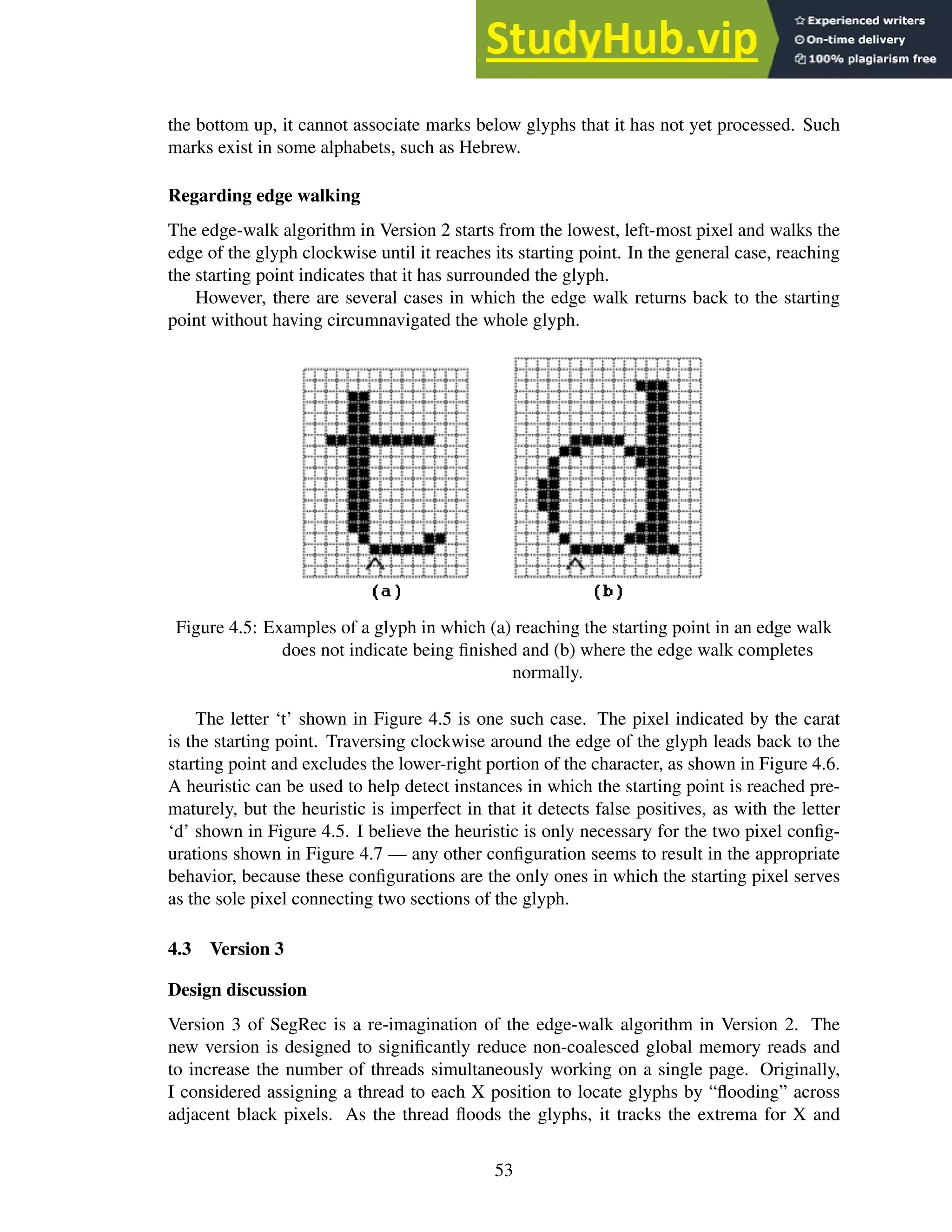 the bottom up, it cannot associate marks below glyphs that it has not yet processed. Such
marks exist in some alphabets, such as Hebrew.
Regarding edge walking
The edge-walk algorithm in Version 2 starts from the lowest, left-most pixel and walks the
edge of the glyph clockwise until it reaches its starting point. In the general case, reaching
the starting point indicates that it has surrounded the glyph.
However, there are several cases in which the edge walk returns back to the starting
point without having circumnavigated the whole glyph.
Figure 4.5: Examples of a glyph in which (a) reaching the starting point in an edge walk
does not indicate being finished and (b) where the edge walk completes
normally.
The letter ‘t’ shown in Figure 4.5 is one such case. The pixel indicated by the carat
is the starting point. Traversing clockwise around the edge of the glyph leads back to the
starting point and excludes the lower-right portion of the character, as shown in Figure 4.6.
A heuristic can be used to help detect instances in which the starting point is reached pre-
maturely, but the heuristic is imperfect in that it detects false positives, as with the letter
‘d’ shown in Figure 4.5. I believe the heuristic is only necessary for the two pixel config-
urations shown in Figure 4.7 — any other configuration seems to result in the appropriate
behavior, because these configurations are the only ones in which the starting pixel serves
as the sole pixel connecting two sections of the glyph.
4.3 Version 3
Design discussion
Version 3 of SegRec is a re-imagination of the edge-walk algorithm in Version 2. The
new version is designed to significantly reduce non-coalesced global memory reads and
to increase the number of threads simultaneously working on a single page. Originally,
I considered assigning a thread to each X position to locate glyphs by “flooding” across
adjacent black pixels. As the thread floods the glyphs, it tracks the extrema for X and
53
 