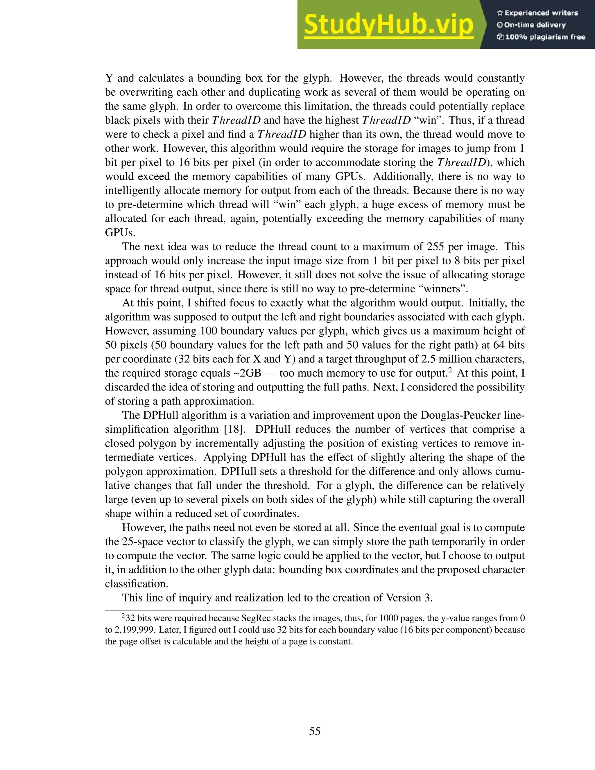 Y and calculates a bounding box for the glyph. However, the threads would constantly
be overwriting each other and duplicating work as several of them would be operating on
the same glyph. In order to overcome this limitation, the threads could potentially replace
black pixels with their ThreadID and have the highest ThreadID “win”. Thus, if a thread
were to check a pixel and find a ThreadID higher than its own, the thread would move to
other work. However, this algorithm would require the storage for images to jump from 1
bit per pixel to 16 bits per pixel (in order to accommodate storing the ThreadID), which
would exceed the memory capabilities of many GPUs. Additionally, there is no way to
intelligently allocate memory for output from each of the threads. Because there is no way
to pre-determine which thread will “win” each glyph, a huge excess of memory must be
allocated for each thread, again, potentially exceeding the memory capabilities of many
GPUs.
The next idea was to reduce the thread count to a maximum of 255 per image. This
approach would only increase the input image size from 1 bit per pixel to 8 bits per pixel
instead of 16 bits per pixel. However, it still does not solve the issue of allocating storage
space for thread output, since there is still no way to pre-determine “winners”.
At this point, I shifted focus to exactly what the algorithm would output. Initially, the
algorithm was supposed to output the left and right boundaries associated with each glyph.
However, assuming 100 boundary values per glyph, which gives us a maximum height of
50 pixels (50 boundary values for the left path and 50 values for the right path) at 64 bits
per coordinate (32 bits each for X and Y) and a target throughput of 2.5 million characters,
the required storage equals ~2GB — too much memory to use for output.2
At this point, I
discarded the idea of storing and outputting the full paths. Next, I considered the possibility
of storing a path approximation.
The DPHull algorithm is a variation and improvement upon the Douglas-Peucker line-
simplification algorithm [18]. DPHull reduces the number of vertices that comprise a
closed polygon by incrementally adjusting the position of existing vertices to remove in-
termediate vertices. Applying DPHull has the effect of slightly altering the shape of the
polygon approximation. DPHull sets a threshold for the difference and only allows cumu-
lative changes that fall under the threshold. For a glyph, the difference can be relatively
large (even up to several pixels on both sides of the glyph) while still capturing the overall
shape within a reduced set of coordinates.
However, the paths need not even be stored at all. Since the eventual goal is to compute
the 25-space vector to classify the glyph, we can simply store the path temporarily in order
to compute the vector. The same logic could be applied to the vector, but I choose to output
it, in addition to the other glyph data: bounding box coordinates and the proposed character
classification.
This line of inquiry and realization led to the creation of Version 3.
2
32 bits were required because SegRec stacks the images, thus, for 1000 pages, the y-value ranges from 0
to 2,199,999. Later, I figured out I could use 32 bits for each boundary value (16 bits per component) because
the page offset is calculable and the height of a page is constant.
55
 