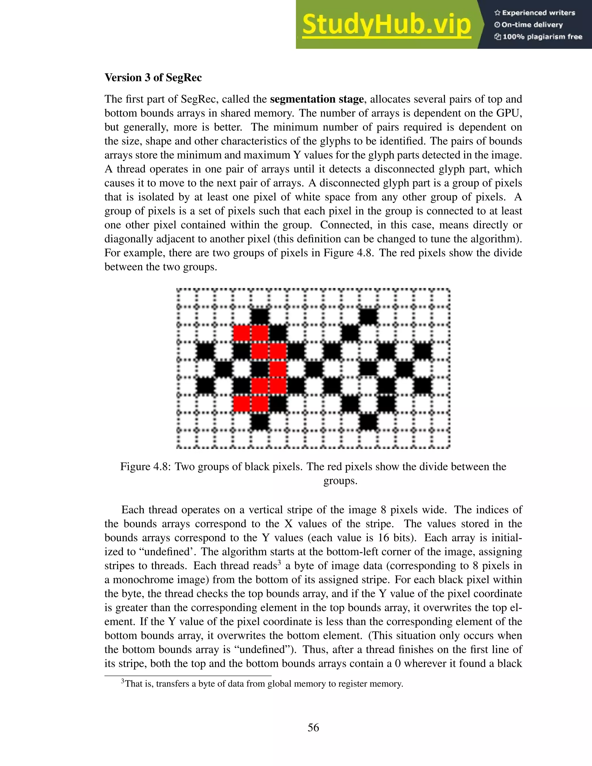 Version 3 of SegRec
The first part of SegRec, called the segmentation stage, allocates several pairs of top and
bottom bounds arrays in shared memory. The number of arrays is dependent on the GPU,
but generally, more is better. The minimum number of pairs required is dependent on
the size, shape and other characteristics of the glyphs to be identified. The pairs of bounds
arrays store the minimum and maximum Y values for the glyph parts detected in the image.
A thread operates in one pair of arrays until it detects a disconnected glyph part, which
causes it to move to the next pair of arrays. A disconnected glyph part is a group of pixels
that is isolated by at least one pixel of white space from any other group of pixels. A
group of pixels is a set of pixels such that each pixel in the group is connected to at least
one other pixel contained within the group. Connected, in this case, means directly or
diagonally adjacent to another pixel (this definition can be changed to tune the algorithm).
For example, there are two groups of pixels in Figure 4.8. The red pixels show the divide
between the two groups.
Figure 4.8: Two groups of black pixels. The red pixels show the divide between the
groups.
Each thread operates on a vertical stripe of the image 8 pixels wide. The indices of
the bounds arrays correspond to the X values of the stripe. The values stored in the
bounds arrays correspond to the Y values (each value is 16 bits). Each array is initial-
ized to “undefined’. The algorithm starts at the bottom-left corner of the image, assigning
stripes to threads. Each thread reads3
a byte of image data (corresponding to 8 pixels in
a monochrome image) from the bottom of its assigned stripe. For each black pixel within
the byte, the thread checks the top bounds array, and if the Y value of the pixel coordinate
is greater than the corresponding element in the top bounds array, it overwrites the top el-
ement. If the Y value of the pixel coordinate is less than the corresponding element of the
bottom bounds array, it overwrites the bottom element. (This situation only occurs when
the bottom bounds array is “undefined”). Thus, after a thread finishes on the first line of
its stripe, both the top and the bottom bounds arrays contain a 0 wherever it found a black
3
That is, transfers a byte of data from global memory to register memory.
56
 