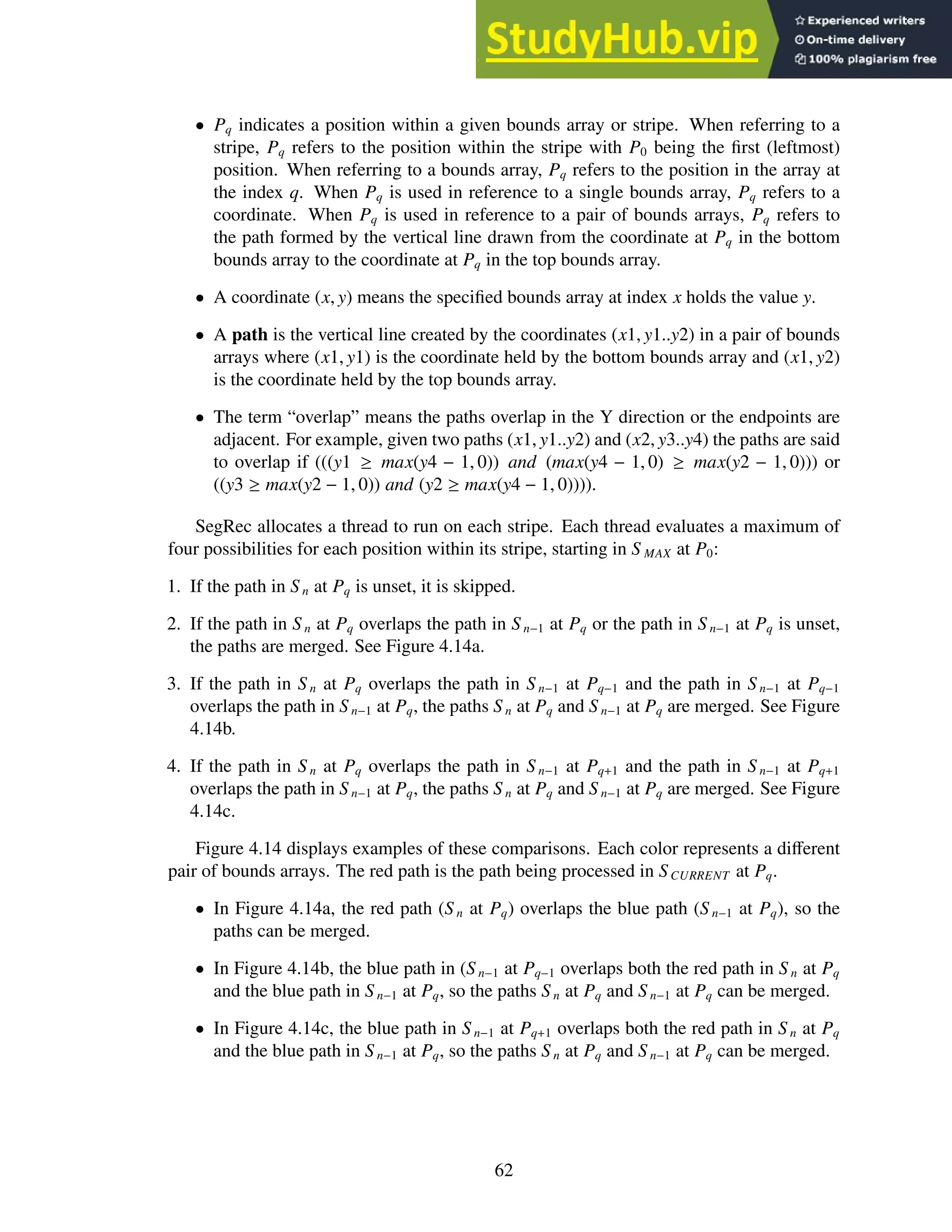 • Pq indicates a position within a given bounds array or stripe. When referring to a
stripe, Pq refers to the position within the stripe with P0 being the first (leftmost)
position. When referring to a bounds array, Pq refers to the position in the array at
the index q. When Pq is used in reference to a single bounds array, Pq refers to a
coordinate. When Pq is used in reference to a pair of bounds arrays, Pq refers to
the path formed by the vertical line drawn from the coordinate at Pq in the bottom
bounds array to the coordinate at Pq in the top bounds array.
• A coordinate (x, y) means the specified bounds array at index x holds the value y.
• A path is the vertical line created by the coordinates (x1, y1..y2) in a pair of bounds
arrays where (x1, y1) is the coordinate held by the bottom bounds array and (x1, y2)
is the coordinate held by the top bounds array.
• The term “overlap” means the paths overlap in the Y direction or the endpoints are
adjacent. For example, given two paths (x1, y1..y2) and (x2, y3..y4) the paths are said
to overlap if (((y1 ≥ max(y4 − 1, 0)) and (max(y4 − 1, 0) ≥ max(y2 − 1, 0))) or
((y3 ≥ max(y2 − 1, 0)) and (y2 ≥ max(y4 − 1, 0)))).
SegRec allocates a thread to run on each stripe. Each thread evaluates a maximum of
four possibilities for each position within its stripe, starting in S MAX at P0:
1. If the path in S n at Pq is unset, it is skipped.
2. If the path in S n at Pq overlaps the path in S n−1 at Pq or the path in S n−1 at Pq is unset,
the paths are merged. See Figure 4.14a.
3. If the path in S n at Pq overlaps the path in S n−1 at Pq−1 and the path in S n−1 at Pq−1
overlaps the path in S n−1 at Pq, the paths Sn at Pq and S n−1 at Pq are merged. See Figure
4.14b.
4. If the path in S n at Pq overlaps the path in S n−1 at Pq+1 and the path in Sn−1 at Pq+1
overlaps the path in S n−1 at Pq, the paths S n at Pq and S n−1 at Pq are merged. See Figure
4.14c.
Figure 4.14 displays examples of these comparisons. Each color represents a different
pair of bounds arrays. The red path is the path being processed in SCURRENT at Pq.
• In Figure 4.14a, the red path (S n at Pq) overlaps the blue path (S n−1 at Pq), so the
paths can be merged.
• In Figure 4.14b, the blue path in (S n−1 at Pq−1 overlaps both the red path in S n at Pq
and the blue path in S n−1 at Pq, so the paths S n at Pq and S n−1 at Pq can be merged.
• In Figure 4.14c, the blue path in S n−1 at Pq+1 overlaps both the red path in S n at Pq
and the blue path in S n−1 at Pq, so the paths S n at Pq and Sn−1 at Pq can be merged.
62
 