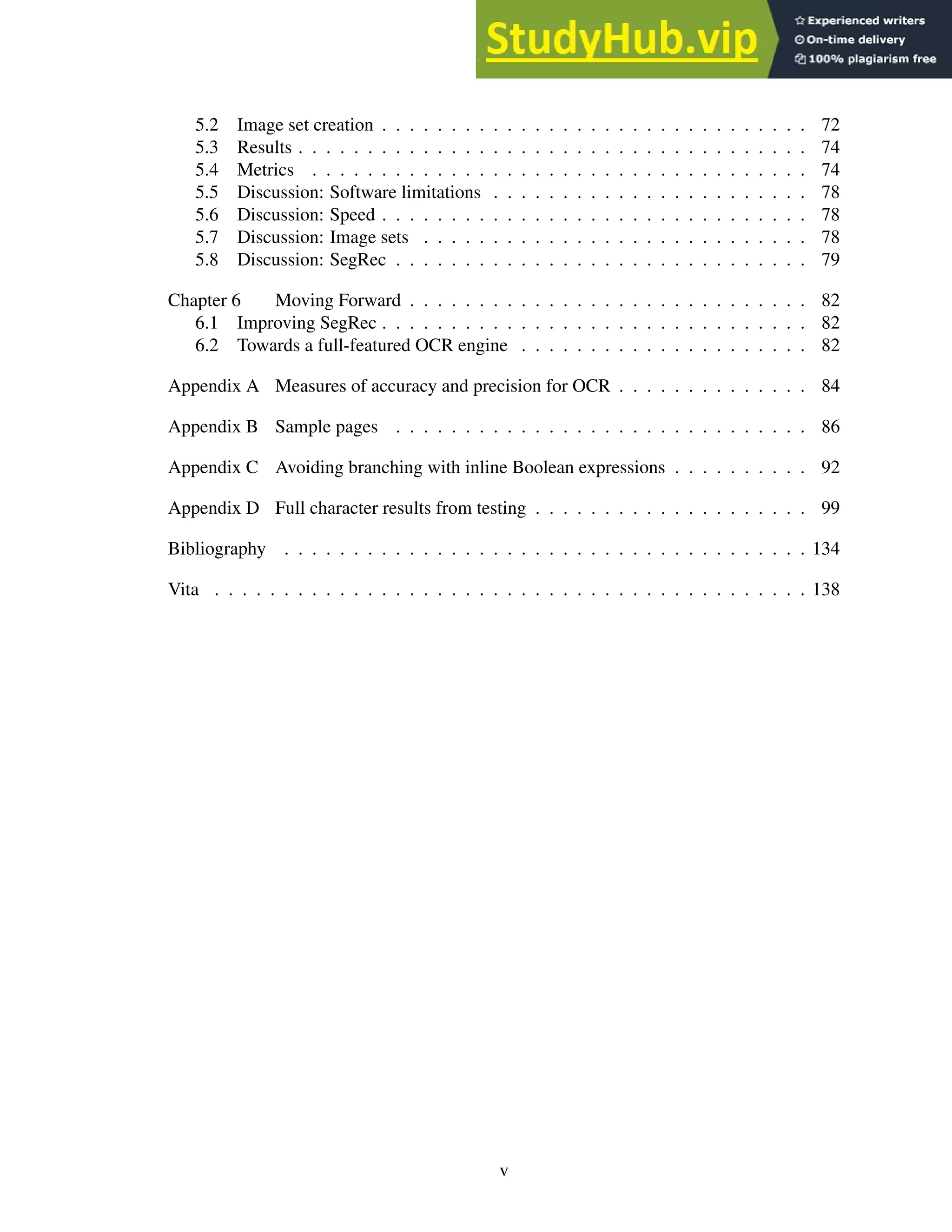 5.2 Image set creation . . . . . . . . . . . . . . . . . . . . . . . . . . . . . . . 72
5.3 Results . . . . . . . . . . . . . . . . . . . . . . . . . . . . . . . . . . . . . 74
5.4 Metrics . . . . . . . . . . . . . . . . . . . . . . . . . . . . . . . . . . . . 74
5.5 Discussion: Software limitations . . . . . . . . . . . . . . . . . . . . . . . 78
5.6 Discussion: Speed . . . . . . . . . . . . . . . . . . . . . . . . . . . . . . . 78
5.7 Discussion: Image sets . . . . . . . . . . . . . . . . . . . . . . . . . . . . 78
5.8 Discussion: SegRec . . . . . . . . . . . . . . . . . . . . . . . . . . . . . . 79
Chapter 6 Moving Forward . . . . . . . . . . . . . . . . . . . . . . . . . . . . . 82
6.1 Improving SegRec . . . . . . . . . . . . . . . . . . . . . . . . . . . . . . . 82
6.2 Towards a full-featured OCR engine . . . . . . . . . . . . . . . . . . . . . 82
Appendix A Measures of accuracy and precision for OCR . . . . . . . . . . . . . . 84
Appendix B Sample pages . . . . . . . . . . . . . . . . . . . . . . . . . . . . . . 86
Appendix C Avoiding branching with inline Boolean expressions . . . . . . . . . . 92
Appendix D Full character results from testing . . . . . . . . . . . . . . . . . . . . 99
Bibliography . . . . . . . . . . . . . . . . . . . . . . . . . . . . . . . . . . . . . . 134
Vita . . . . . . . . . . . . . . . . . . . . . . . . . . . . . . . . . . . . . . . . . . . 138
v
 
