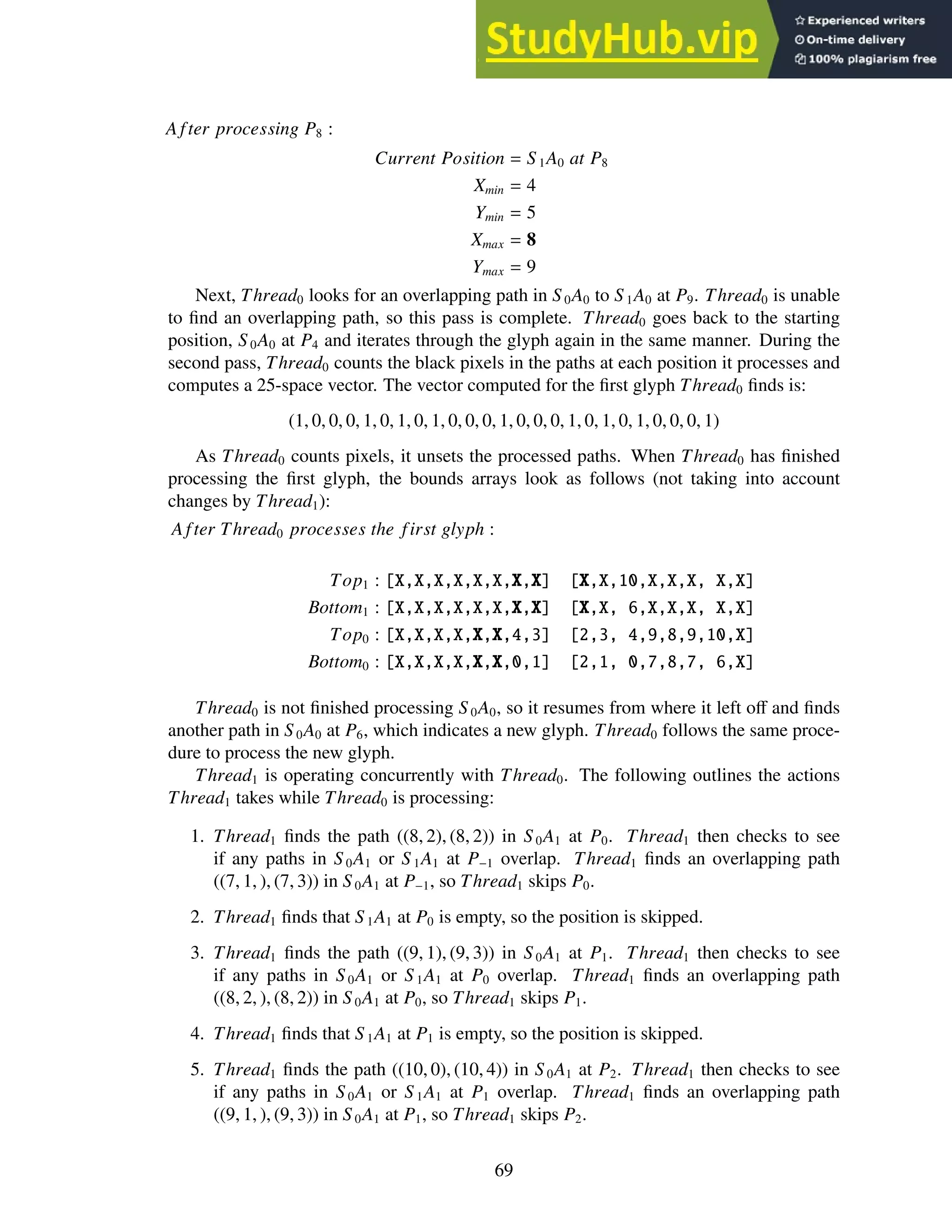 A fter processing P8 :
Current Position = S 1A0 at P8
Xmin = 4
Ymin = 5
Xmax = 8
Ymax = 9
Next, Thread0 looks for an overlapping path in S0A0 to S 1A0 at P9. Thread0 is unable
to find an overlapping path, so this pass is complete. Thread0 goes back to the starting
position, S 0A0 at P4 and iterates through the glyph again in the same manner. During the
second pass, Thread0 counts the black pixels in the paths at each position it processes and
computes a 25-space vector. The vector computed for the first glyph Thread0 finds is:
(1, 0, 0, 0, 1, 0, 1, 0, 1, 0, 0, 0, 1, 0, 0, 0, 1, 0, 1, 0, 1, 0, 0, 0, 1)
As Thread0 counts pixels, it unsets the processed paths. When Thread0 has finished
processing the first glyph, the bounds arrays look as follows (not taking into account
changes by Thread1):
A fter Thread0 processes the first glyph :
Top1 : [X,X,X,X,X,X,X,X] [X,X,10,X,X,X, X,X]
Bottom1 : [X,X,X,X,X,X,X,X] [X,X, 6,X,X,X, X,X]
Top0 : [X,X,X,X,X,X,4,3] [2,3, 4,9,8,9,10,X]
Bottom0 : [X,X,X,X,X,X,0,1] [2,1, 0,7,8,7, 6,X]
Thread0 is not finished processing S0A0, so it resumes from where it left off and finds
another path in S 0A0 at P6, which indicates a new glyph. Thread0 follows the same proce-
dure to process the new glyph.
Thread1 is operating concurrently with Thread0. The following outlines the actions
Thread1 takes while Thread0 is processing:
1. Thread1 finds the path ((8, 2), (8, 2)) in S 0A1 at P0. Thread1 then checks to see
if any paths in S0A1 or S1A1 at P−1 overlap. Thread1 finds an overlapping path
((7, 1, ), (7, 3)) in S 0A1 at P−1, so Thread1 skips P0.
2. Thread1 finds that S 1A1 at P0 is empty, so the position is skipped.
3. Thread1 finds the path ((9, 1), (9, 3)) in S 0A1 at P1. Thread1 then checks to see
if any paths in S 0A1 or S 1A1 at P0 overlap. Thread1 finds an overlapping path
((8, 2, ), (8, 2)) in S0A1 at P0, so Thread1 skips P1.
4. Thread1 finds that S 1A1 at P1 is empty, so the position is skipped.
5. Thread1 finds the path ((10, 0), (10, 4)) in S 0A1 at P2. Thread1 then checks to see
if any paths in S 0A1 or S 1A1 at P1 overlap. Thread1 finds an overlapping path
((9, 1, ), (9, 3)) in S 0A1 at P1, so Thread1 skips P2.
69
 