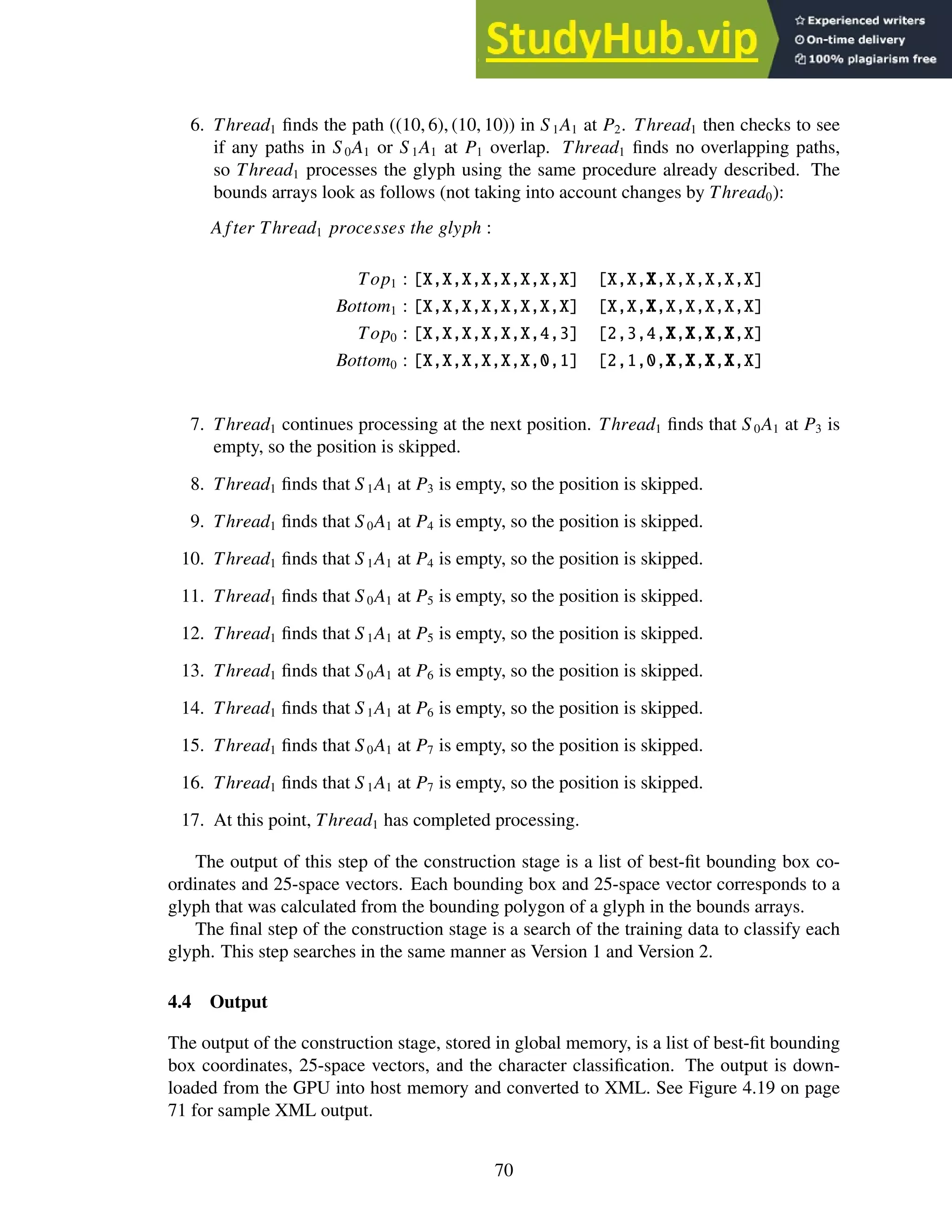 6. Thread1 finds the path ((10, 6), (10, 10)) in S1A1 at P2. Thread1 then checks to see
if any paths in S 0A1 or S 1A1 at P1 overlap. Thread1 finds no overlapping paths,
so Thread1 processes the glyph using the same procedure already described. The
bounds arrays look as follows (not taking into account changes by Thread0):
A fter Thread1 processes the glyph :
Top1 : [X,X,X,X,X,X,X,X] [X,X,X,X,X,X,X,X]
Bottom1 : [X,X,X,X,X,X,X,X] [X,X,X,X,X,X,X,X]
Top0 : [X,X,X,X,X,X,4,3] [2,3,4,X,X,X,X,X]
Bottom0 : [X,X,X,X,X,X,0,1] [2,1,0,X,X,X,X,X]
7. Thread1 continues processing at the next position. Thread1 finds that S 0A1 at P3 is
empty, so the position is skipped.
8. Thread1 finds that S 1A1 at P3 is empty, so the position is skipped.
9. Thread1 finds that S 0A1 at P4 is empty, so the position is skipped.
10. Thread1 finds that S 1A1 at P4 is empty, so the position is skipped.
11. Thread1 finds that S 0A1 at P5 is empty, so the position is skipped.
12. Thread1 finds that S 1A1 at P5 is empty, so the position is skipped.
13. Thread1 finds that S 0A1 at P6 is empty, so the position is skipped.
14. Thread1 finds that S 1A1 at P6 is empty, so the position is skipped.
15. Thread1 finds that S 0A1 at P7 is empty, so the position is skipped.
16. Thread1 finds that S 1A1 at P7 is empty, so the position is skipped.
17. At this point, Thread1 has completed processing.
The output of this step of the construction stage is a list of best-fit bounding box co-
ordinates and 25-space vectors. Each bounding box and 25-space vector corresponds to a
glyph that was calculated from the bounding polygon of a glyph in the bounds arrays.
The final step of the construction stage is a search of the training data to classify each
glyph. This step searches in the same manner as Version 1 and Version 2.
4.4 Output
The output of the construction stage, stored in global memory, is a list of best-fit bounding
box coordinates, 25-space vectors, and the character classification. The output is down-
loaded from the GPU into host memory and converted to XML. See Figure 4.19 on page
71 for sample XML output.
70
 