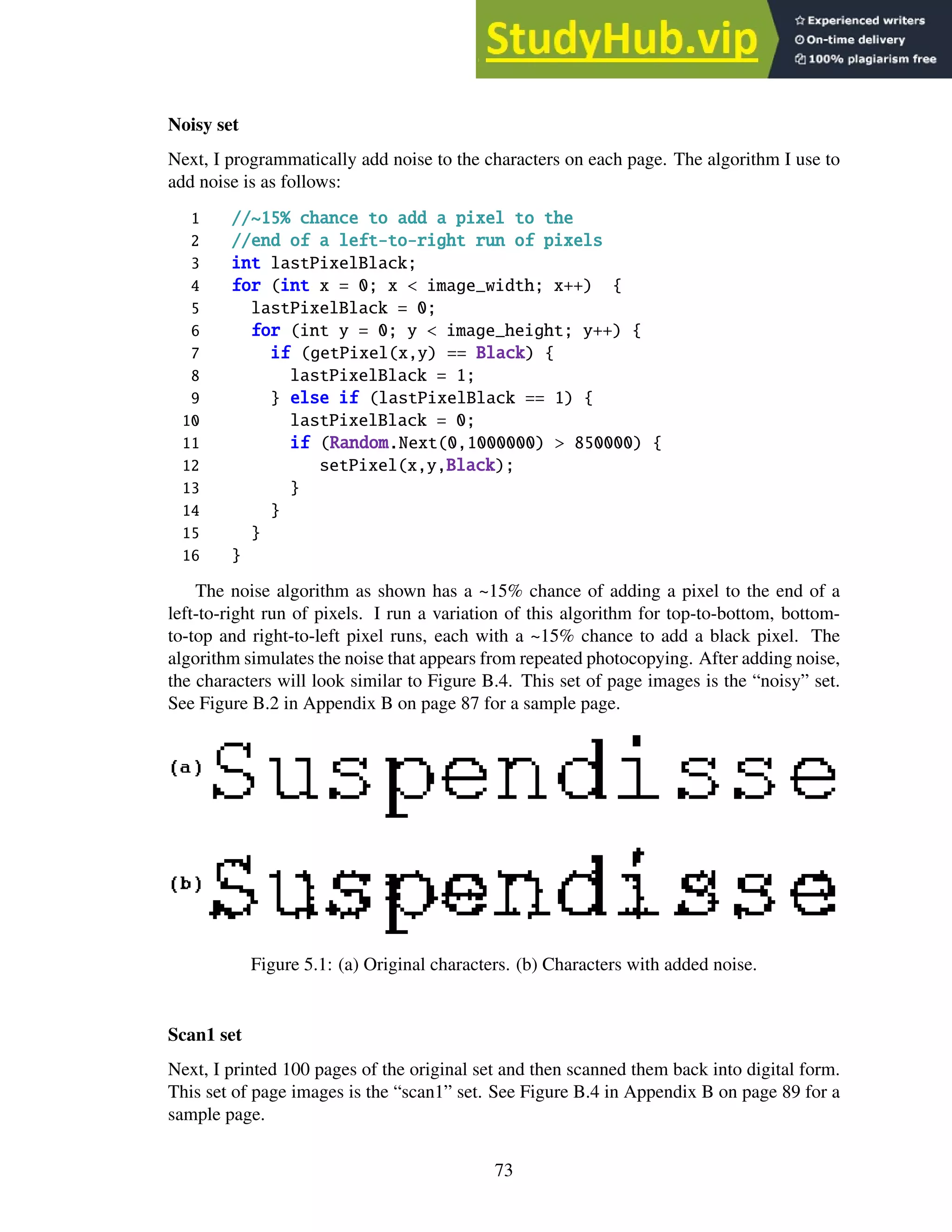 Noisy set
Next, I programmatically add noise to the characters on each page. The algorithm I use to
add noise is as follows:
1 //~15% chance to add a pixel to the
2 //end of a left-to-right run of pixels
3 int lastPixelBlack;
4 for (int x = 0; x < image_width; x++) {
5 lastPixelBlack = 0;
6 for (int y = 0; y < image_height; y++) {
7 if (getPixel(x,y) == Black) {
8 lastPixelBlack = 1;
9 } else if (lastPixelBlack == 1) {
10 lastPixelBlack = 0;
11 if (Random.Next(0,1000000) > 850000) {
12 setPixel(x,y,Black);
13 }
14 }
15 }
16 }
The noise algorithm as shown has a ~15% chance of adding a pixel to the end of a
left-to-right run of pixels. I run a variation of this algorithm for top-to-bottom, bottom-
to-top and right-to-left pixel runs, each with a ~15% chance to add a black pixel. The
algorithm simulates the noise that appears from repeated photocopying. After adding noise,
the characters will look similar to Figure B.4. This set of page images is the “noisy” set.
See Figure B.2 in Appendix B on page 87 for a sample page.
Figure 5.1: (a) Original characters. (b) Characters with added noise.
Scan1 set
Next, I printed 100 pages of the original set and then scanned them back into digital form.
This set of page images is the “scan1” set. See Figure B.4 in Appendix B on page 89 for a
sample page.
73
 