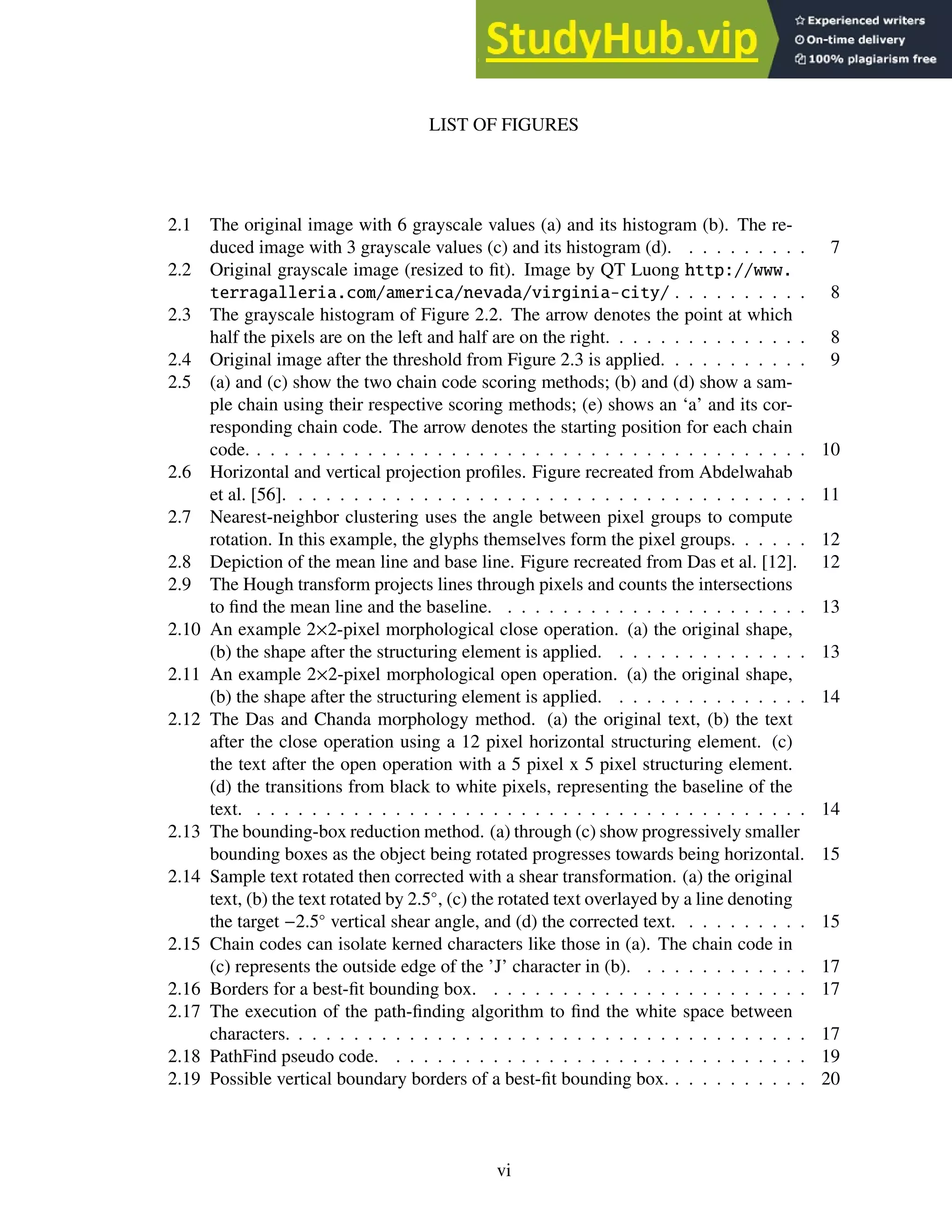 LIST OF FIGURES
2.1 The original image with 6 grayscale values (a) and its histogram (b). The re-
duced image with 3 grayscale values (c) and its histogram (d). . . . . . . . . . 7
2.2 Original grayscale image (resized to fit). Image by QT Luong http://www.
terragalleria.com/america/nevada/virginia-city/ . . . . . . . . . . 8
2.3 The grayscale histogram of Figure 2.2. The arrow denotes the point at which
half the pixels are on the left and half are on the right. . . . . . . . . . . . . . . 8
2.4 Original image after the threshold from Figure 2.3 is applied. . . . . . . . . . . 9
2.5 (a) and (c) show the two chain code scoring methods; (b) and (d) show a sam-
ple chain using their respective scoring methods; (e) shows an ‘a’ and its cor-
responding chain code. The arrow denotes the starting position for each chain
code. . . . . . . . . . . . . . . . . . . . . . . . . . . . . . . . . . . . . . . . . 10
2.6 Horizontal and vertical projection profiles. Figure recreated from Abdelwahab
et al. [56]. . . . . . . . . . . . . . . . . . . . . . . . . . . . . . . . . . . . . . 11
2.7 Nearest-neighbor clustering uses the angle between pixel groups to compute
rotation. In this example, the glyphs themselves form the pixel groups. . . . . . 12
2.8 Depiction of the mean line and base line. Figure recreated from Das et al. [12]. 12
2.9 The Hough transform projects lines through pixels and counts the intersections
to find the mean line and the baseline. . . . . . . . . . . . . . . . . . . . . . . 13
2.10 An example 2×2-pixel morphological close operation. (a) the original shape,
(b) the shape after the structuring element is applied. . . . . . . . . . . . . . . 13
2.11 An example 2×2-pixel morphological open operation. (a) the original shape,
(b) the shape after the structuring element is applied. . . . . . . . . . . . . . . 14
2.12 The Das and Chanda morphology method. (a) the original text, (b) the text
after the close operation using a 12 pixel horizontal structuring element. (c)
the text after the open operation with a 5 pixel x 5 pixel structuring element.
(d) the transitions from black to white pixels, representing the baseline of the
text. . . . . . . . . . . . . . . . . . . . . . . . . . . . . . . . . . . . . . . . . 14
2.13 The bounding-box reduction method. (a) through (c) show progressively smaller
bounding boxes as the object being rotated progresses towards being horizontal. 15
2.14 Sample text rotated then corrected with a shear transformation. (a) the original
text, (b) the text rotated by 2.5◦
, (c) the rotated text overlayed by a line denoting
the target −2.5◦
vertical shear angle, and (d) the corrected text. . . . . . . . . . 15
2.15 Chain codes can isolate kerned characters like those in (a). The chain code in
(c) represents the outside edge of the ’J’ character in (b). . . . . . . . . . . . . 17
2.16 Borders for a best-fit bounding box. . . . . . . . . . . . . . . . . . . . . . . . 17
2.17 The execution of the path-finding algorithm to find the white space between
characters. . . . . . . . . . . . . . . . . . . . . . . . . . . . . . . . . . . . . . 17
2.18 PathFind pseudo code. . . . . . . . . . . . . . . . . . . . . . . . . . . . . . . 19
2.19 Possible vertical boundary borders of a best-fit bounding box. . . . . . . . . . . 20
vi
 