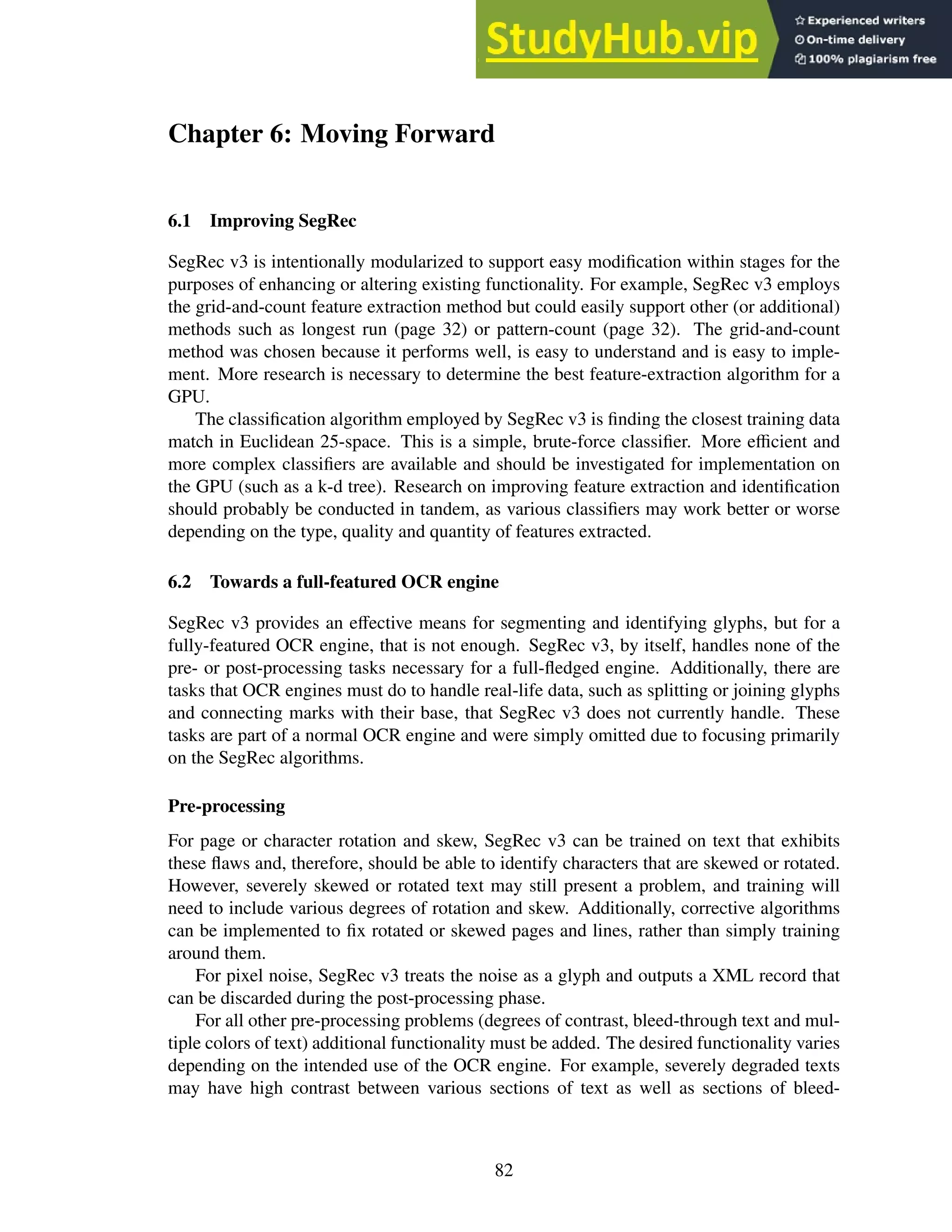 Chapter 6: Moving Forward
6.1 Improving SegRec
SegRec v3 is intentionally modularized to support easy modification within stages for the
purposes of enhancing or altering existing functionality. For example, SegRec v3 employs
the grid-and-count feature extraction method but could easily support other (or additional)
methods such as longest run (page 32) or pattern-count (page 32). The grid-and-count
method was chosen because it performs well, is easy to understand and is easy to imple-
ment. More research is necessary to determine the best feature-extraction algorithm for a
GPU.
The classification algorithm employed by SegRec v3 is finding the closest training data
match in Euclidean 25-space. This is a simple, brute-force classifier. More efficient and
more complex classifiers are available and should be investigated for implementation on
the GPU (such as a k-d tree). Research on improving feature extraction and identification
should probably be conducted in tandem, as various classifiers may work better or worse
depending on the type, quality and quantity of features extracted.
6.2 Towards a full-featured OCR engine
SegRec v3 provides an effective means for segmenting and identifying glyphs, but for a
fully-featured OCR engine, that is not enough. SegRec v3, by itself, handles none of the
pre- or post-processing tasks necessary for a full-fledged engine. Additionally, there are
tasks that OCR engines must do to handle real-life data, such as splitting or joining glyphs
and connecting marks with their base, that SegRec v3 does not currently handle. These
tasks are part of a normal OCR engine and were simply omitted due to focusing primarily
on the SegRec algorithms.
Pre-processing
For page or character rotation and skew, SegRec v3 can be trained on text that exhibits
these flaws and, therefore, should be able to identify characters that are skewed or rotated.
However, severely skewed or rotated text may still present a problem, and training will
need to include various degrees of rotation and skew. Additionally, corrective algorithms
can be implemented to fix rotated or skewed pages and lines, rather than simply training
around them.
For pixel noise, SegRec v3 treats the noise as a glyph and outputs a XML record that
can be discarded during the post-processing phase.
For all other pre-processing problems (degrees of contrast, bleed-through text and mul-
tiple colors of text) additional functionality must be added. The desired functionality varies
depending on the intended use of the OCR engine. For example, severely degraded texts
may have high contrast between various sections of text as well as sections of bleed-
82
 