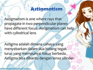 Astigmatism is one where rays that
propagate in two perpendicular planes
have different focus. Astigmatism can help
with cylindrical lens
Astigma adalah dimana cahaya yang
menyebarkan dalam dua bidang tegak
lurus yang mempunyai fokus berbeda.
Astigma bisa dibantu dengan lensa silinder

 
