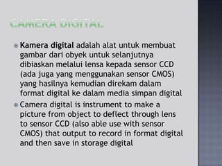  Kamera

digital adalah alat untuk membuat
gambar dari obyek untuk selanjutnya
dibiaskan melalui lensa kepada sensor CCD
(ada juga yang menggunakan sensor CMOS)
yang hasilnya kemudian direkam dalam
format digital ke dalam media simpan digital
 Camera digital is instrument to make a
picture from object to deflect through lens
to sensor CCD (also able use with sensor
CMOS) that output to record in format digital
and then save in storage digital

 