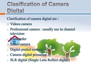 Clasification of camera digital are :
 Videos camera
o Professional camera : usually use in channel
television
o Camcorder
 Silent camera
o Digital pocket camera
o Camera digital prosumer
o SLR digital (Single Lens Reflect digital)

 