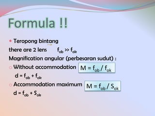 Formula !!
 Teropong bintang

there are 2 lens
fob >> fok
Magnification angular (perbesaran sudut) :
o Without accommodation M = f / f
ob
ok
d = fob + fok
o Accommodation maximum M = f / S
ob
ok
d = fob + Sok

 