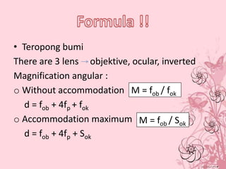 • Teropong bumi
There are 3 lens objektive, ocular, inverted
Magnification angular :
o Without accommodation M = fob / fok
d = fob + 4fp + fok
o Accommodation maximum M = fob / Sok
d = fob + 4fp + Sok

 