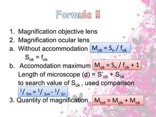 1. Magnification objective lens
2. Magnification ocular lens
a. Without accommodation Mok = Sn / fok
Sok = fok
b. Accomodation maximum Mok = Sn / fok + 1
Length of microscope (d) = S’ob + Sok
to search value of Sok , used comparison
1/

= 1/ Sok - 1/ Sn
fok

3. Quantity of magnification Mtot = Mob + Mok

 