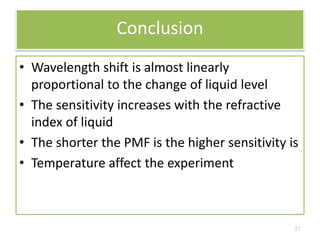 Conclusion 
• Wavelength shift is almost linearly 
proportional to the change of liquid level 
• The sensitivity increases with the refractive 
index of liquid 
• The shorter the PMF is the higher sensitivity is 
• Temperature affect the experiment 
21 
 