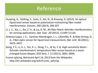 Reference 
Huaping, G., Haifeng, S., Sulei, Z., Kai, N., & Xinyong, D. (2013). An optical 
liquid level sensor based on polarization-maintaining fiber modal 
interferometer. Eslevier, 205 (2014), 204-207 
Li, L. C., Xia, L., Xie, Z. H., & Liu, D. M., All-fiber Mach–Zehnder interferometers 
for sensing applications, Opt. Expr. 20 (2012), 11109–11120. 
Antonio-Lopez, J. E., Sanchez-Mondragon, J. J., LiKamWa, P., & May-Arrioja, D. 
A., Fiber-optic sensor for liquid level measurement, Opt. Lett. 36 (2011), 
3425–3427. 
Geng, Y. F., Li, X. J., Tan, X. L., Deng, Y. L., & Yu, Y. Q. High-sensitivity Mach– 
Zehnder interferometric temperature fiber sensor based on a waist-enlarged 
fusion bitaper, IEEE Sens. J. 11 (2011), 2891–2894. 
Fusion splicing. Retrieved April 14, 2013 from the Wikipedia: 
http://en.wikipedia.org/wiki/Fusion_splicing 
23 
 