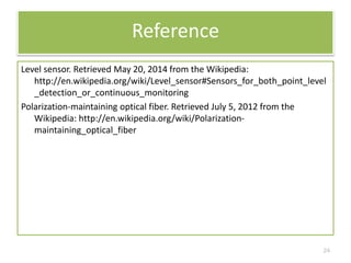 Reference 
Level sensor. Retrieved May 20, 2014 from the Wikipedia: 
http://en.wikipedia.org/wiki/Level_sensor#Sensors_for_both_point_level 
_detection_or_continuous_monitoring 
Polarization-maintaining optical fiber. Retrieved July 5, 2012 from the 
Wikipedia: http://en.wikipedia.org/wiki/Polarization-maintaining_ 
optical_fiber 
24 
 