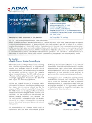 OPTICAL NETWORKS FOR CABLE OPERATORS
THE FIBER SERVICE PLATFORM               DOCSIS 3.0 is creating opportunities for cable operators to deliver
                                         increased bandwidth with enhanced security – and to efficiently offer
The FSP product family provides
comprehensive Optical+Ethernet
                                         voice, data and video services via a common coaxial cable medium. By
networking solutions for access,         adopting DOCSIS 3.0, cable operators are able to deliver up to 200Mbit/s
metro core and regional networks.        broadband throughput to a single DOCSIS cable modem. The possibilities
ADVA Optical Networking is focused       are exciting for cable service providers as they enable themselves to offer
on the needs of enterprise and service
provider customers deploying data,       premium high-speed services that address the demands of multiple
storage, voice and video applications.   market segments. These will include higher bandwidth services for
                                         residential subscribers, and high-speed services for commercial
RELATED PRESS RELEASES
                                         customers.

VOO selects ADVA Optical Networking
                                         With the increasing affordability of a number of consumer entertainment
and Arcadiz Telecom to provide new       devices, including large size flat screen television sets, high resolution
video-on-demand and Internet             video-on-demand services are becoming more attractive to a wide
backhauling services                     community of residential users. Having their origin in TV content
Ziggo selects ADVA Optical               distribution, cable operators are well positioned to aggressively compete
Networking and Arcadiz Telecom to        with traditional telecom operators in the fast growing market for triple
provide new optical infrastructure       play service delivery. In addition, cable operators can benefit from today's
                                         challenging economic conditions by capturing enterprise market share
CERTIFICATIONS                           from legacy telecom players by offering cost-effective, highly reliable
                                         business services that adapt to changing customer demands.
The ADVA FSP is compliant with the
following industry standards:
                                         Business challenges
                                         With the introduction of DOCSIS 3.0, many cable operators will start to
                                         consolidate their clustered networks towards streamlined operations. This
                                         will include a dramatic reduction in the number of content hubs hosting
                                         video servers, satellite broadcast receivers and Internet peering points.
                                         Combined with expected bandwidth growth in coming years, network
                                         migration can only be supported by building new backbone networks
                                         based on highly scalable optical transport technology offering simplicity,
                                         scalability and disruptive cost-per-bit metrics.
                                         Another trend associated with bandwidth growth in cable networks is the
                                         migration of Cable Modem Termination Systems (CMTS) closer to the end
                                         user, therefore increasing the available capacity by reducing cluster sizes.
                                         Efficient and reliable backhaul of broadband traffic from new CMTS
                                         locations becomes an additional challenge for cable operators, leading to
                                         deployment of fiber deeper into the access network and the adoption of
                                         Ethernet-centric optical backhaul technology. Critical also to business
                                         services is the requirement for very high network availability and this is
                                         another consideration for cable operators in their network evolution
                                         planning.

                                         Solution
                                         The ideal solution for the transport network of cable operators consists of
                                         a flexible, resilient optical layer with integrated sub-wavelength
                                         aggregation for Ethernet client signals. ADVA Optical Networking’s FSP
                                         3000 WDM transport solution implements a flexible optical layer with
                                         combination of two-degree and multi-degree ROADMs to maximize the
                                         efficiency of the network through optical bypass and to enable in-service
                                         network extension. Controlled by a sophisticated GMPLS control
 