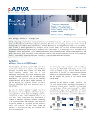 APPLICATION NOTE




Data Center
Connectivity                                                   “Enterprises today cannot
                                                               tolerate network downtime,
                                                               and they need the ﬂexibility to
                                                               expand network services as their
                                                               business changes.”

                                                               Yasuhisa Yamada, KDDI Corporation

Your Transport Network Is a Strategic Asset
Cloud computing, virtualization, business continuity and disaster recovery – all demand access to increasing
amounts of bandwidth with the lowest possible latency. Financial and regulatory demands have now forced IT
managers to reassess their data center storage strategy. Enterprises, including ﬁnancial institutions and utilities,
have started to deploy geographically dispersed server clusters and SANs. Disaster recovery concepts that
guarantee the availability and survival of essential data, even in case of a catastrophic failure, have become a
mandatory design requirement. Due to the large bandwidth requirements involved, optical transport networks are
a critical strategic asset for driving innovation and success in data center connectivity. Built-in redundancy and
security concepts are essential to achieve compliance regarding data safety and integrity.



Our Solution –
a Unique, Economical DWDM Network
Private optical networks based on WDM technology             By leveraging built-in protection and redundancy
enable secure transport of massive amounts of data           concepts, our FSP 3000 dramatically improves the
between redundant data centers. Our FSP 3000                 overall availability of your mission-critical business
optical transport solution helps you to cost-                applications. It provides you with increased network
effectively interconnect the most demanding low-             reliability to achieve regulatory compliance, whether
latency, business-continuity and disaster-recovery           you are moving one Gigabit or one Terabit across
applications. The platform supports any interface            the network.
protocol and bit rate at native speed, including 1G,
2G, 4G and 8G Fibre Channel, FICON, InﬁniBand,               Qualiﬁed by all leading storage suppliers, our
Ethernet, FCoE/DCB and other protocols such as               FSP 3000 has become the foundation of thousands of
SONET/SDH.                                                   data center projects across the globe. Its robustness,
                                                             power and space efﬁciency, combined with a modern
Our ultra-low latency optical transport technology           suite of security features, have made it the only choice
provides you with a competitive advantage for your           for enterprises that must avoid application downtime,
core applications of high-frequency trading, exchange        prevent data loss and create operational efﬁciencies.
connectivity or data center interconnection. In our
FSP 3000, every component from transmitter to
receiver is optimized for speed. Whether connecting
to an information feed over Ethernet, interconnecting
virtualized servers or accessing storage networks
using Fibre Channel, our FSP 3000 allows the
transport of any protocol, over any distance, with
best-in-class latency.                                             Data Center                   Backup Center
 