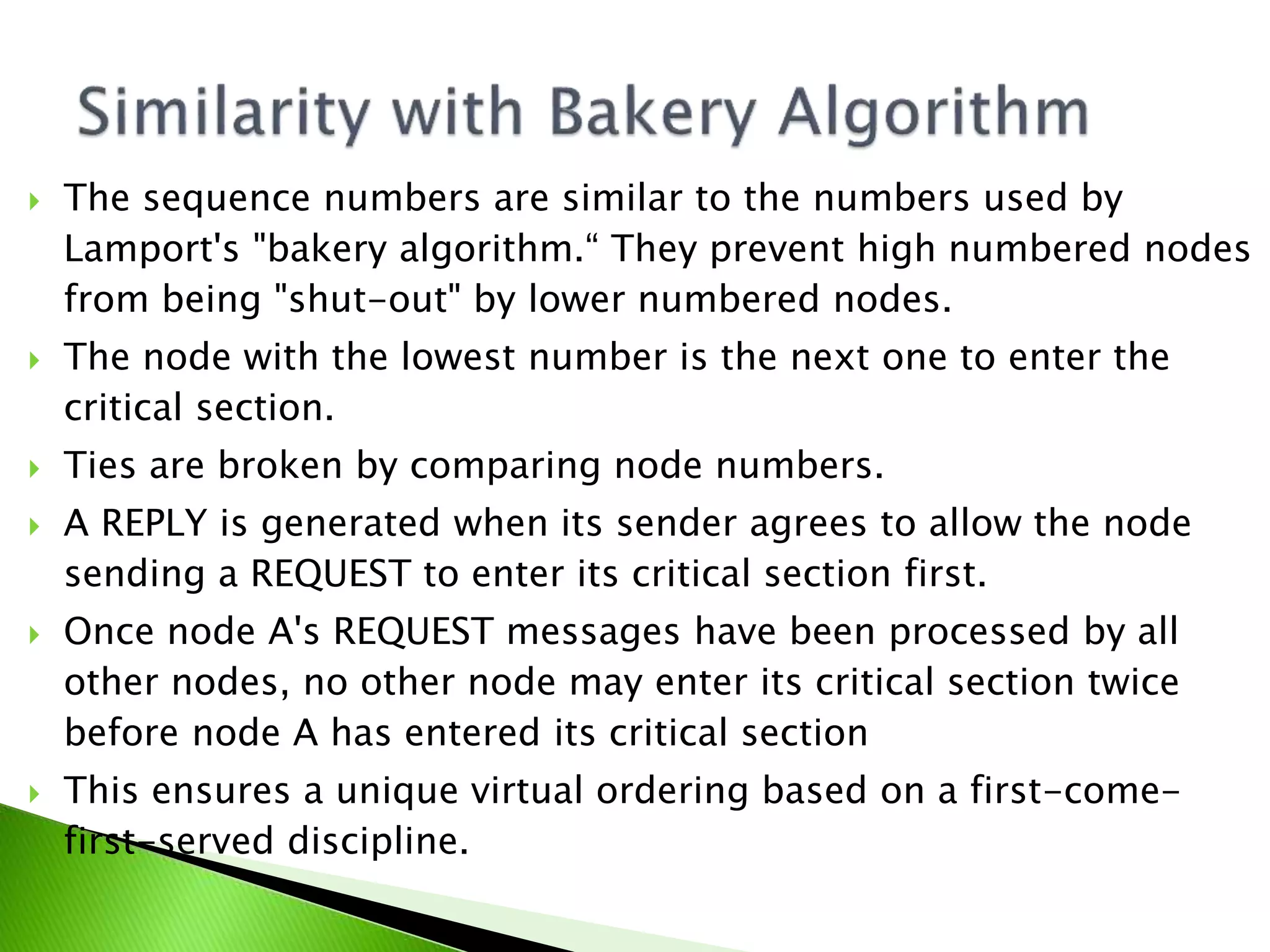  The sequence numbers are similar to the numbers used by Lamport's "bakery algorithm.“ They prevent high numbered nodes from being "shut-out" by lower numbered nodes.  The node with the lowest number is the next one to enter the critical section.  Ties are broken by comparing node numbers.  A REPLY is generated when its sender agrees to allow the node sending a REQUEST to enter its critical section first.  Once node A's REQUEST messages have been processed by all other nodes, no other node may enter its critical section twice before node A has entered its critical section  This ensures a unique virtual ordering based on a first-come- first-served discipline. 