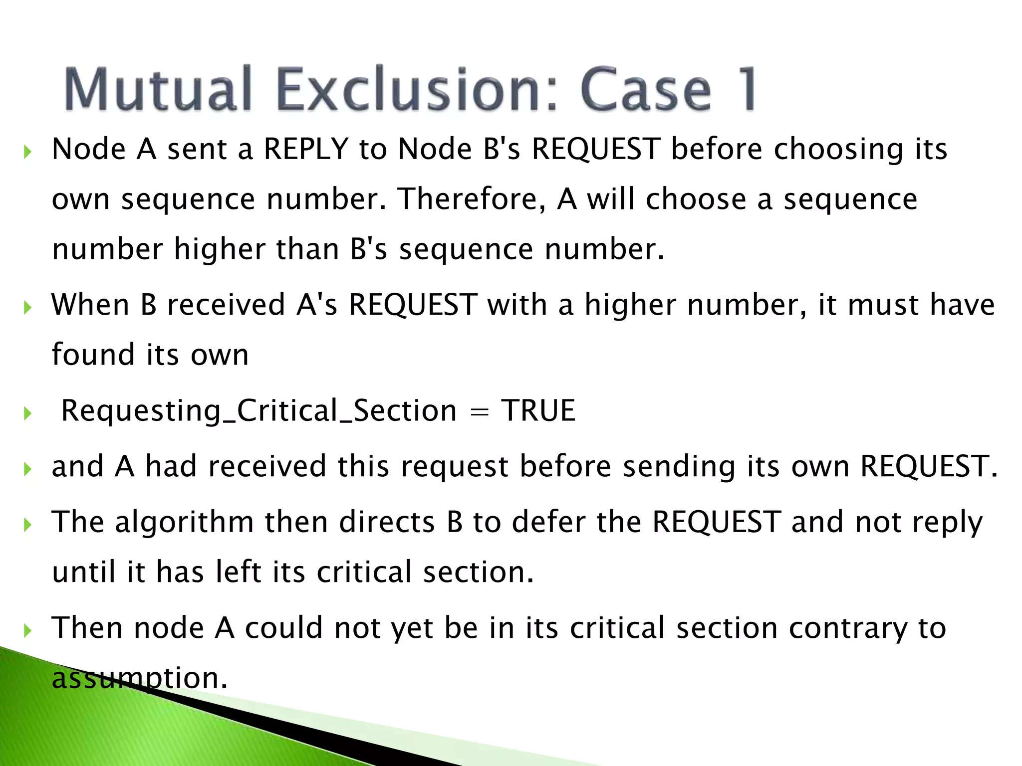  Node A sent a REPLY to Node B's REQUEST before choosing its own sequence number. Therefore, A will choose a sequence number higher than B's sequence number.  When B received A's REQUEST with a higher number, it must have found its own  Requesting_Critical_Section = TRUE  and A had received this request before sending its own REQUEST.  The algorithm then directs B to defer the REQUEST and not reply until it has left its critical section.  Then node A could not yet be in its critical section contrary to assumption. 