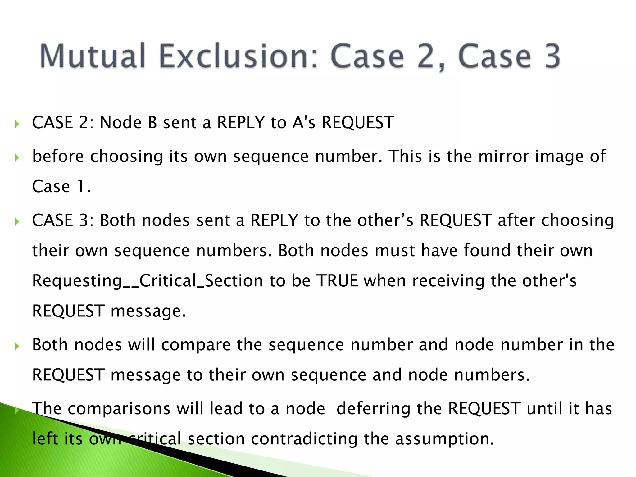  CASE 2: Node B sent a REPLY to A's REQUEST  before choosing its own sequence number. This is the mirror image of Case 1.  CASE 3: Both nodes sent a REPLY to the other’s REQUEST after choosing their own sequence numbers. Both nodes must have found their own Requesting__Critical_Section to be TRUE when receiving the other's REQUEST message.  Both nodes will compare the sequence number and node number in the REQUEST message to their own sequence and node numbers.  The comparisons will lead to a node deferring the REQUEST until it has left its own critical section contradicting the assumption. 