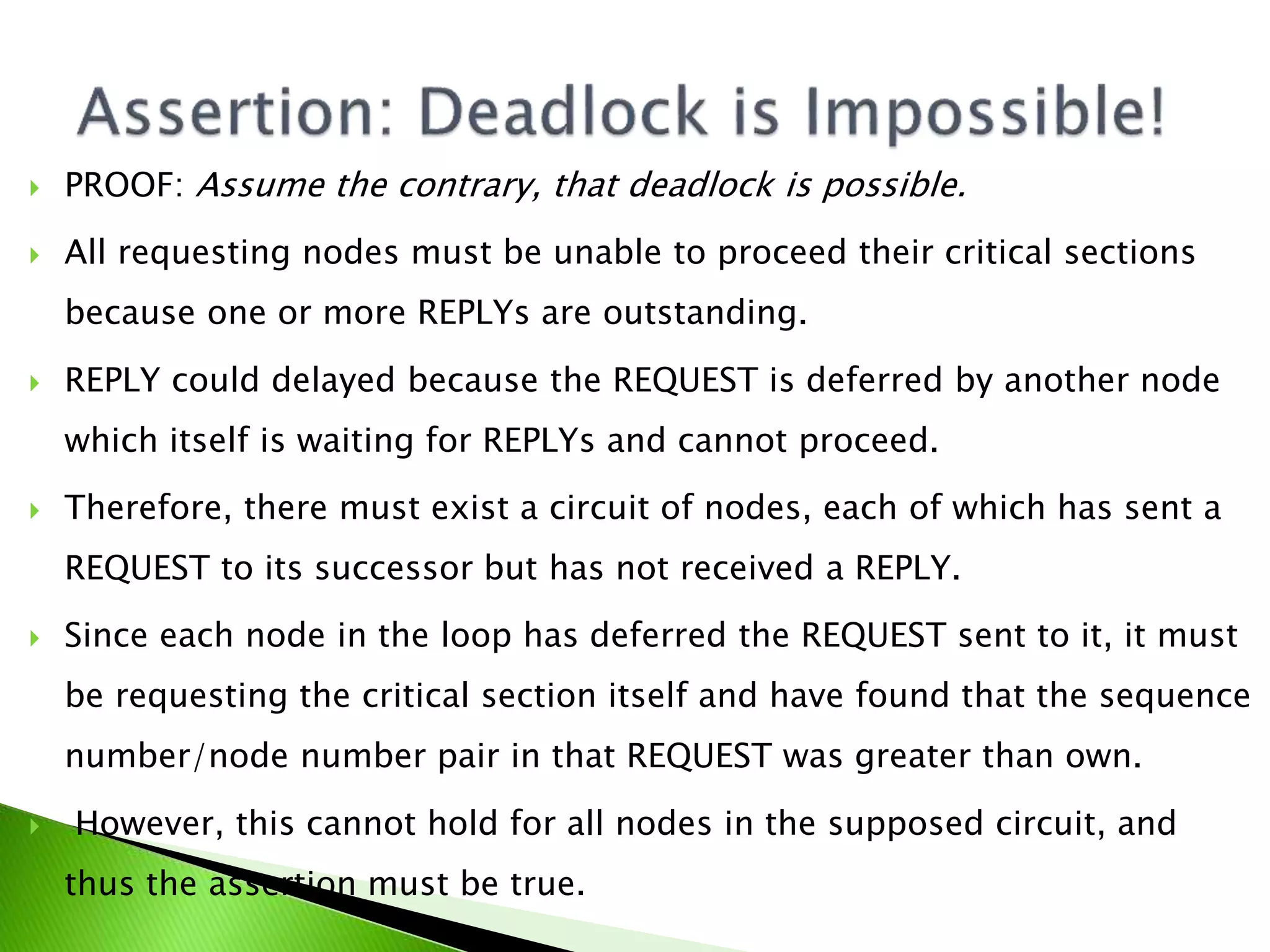  PROOF: Assume the contrary, that deadlock is possible.  All requesting nodes must be unable to proceed their critical sections because one or more REPLYs are outstanding.  REPLY could delayed because the REQUEST is deferred by another node which itself is waiting for REPLYs and cannot proceed.  Therefore, there must exist a circuit of nodes, each of which has sent a REQUEST to its successor but has not received a REPLY.  Since each node in the loop has deferred the REQUEST sent to it, it must be requesting the critical section itself and have found that the sequence number/node number pair in that REQUEST was greater than own.  However, this cannot hold for all nodes in the supposed circuit, and thus the assertion must be true. 
